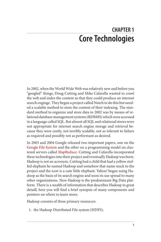 CHAPTER 1
Core Technologies
In 2002, when the World Wide Web was relatively new and before you
“googled” things, Doug Cutting and Mike Cafarella wanted to crawl
the web and index the content so that they could produce an internet
search enginge. They began a project called Nutch to do this but need‐
ed a scalable method to store the content of their indexing. The stan‐
dard method to organize and store data in 2002 was by means of re‐
lationaldatabasemanagementsystems(RDBMS)whichwereaccessed
in a language called SQL. But almost all SQL and relational stores were
not appropriate for internet search engine storage and retrieval be‐
cause they were costly, not terribly scalable, not as tolerant to failure
as required and possibly not as performant as desired.
In 2003 and 2004 Google released two important papers, one on the
Google File System and the other on a programming model on clus‐
tered servers called MapReduce. Cutting and Cafarella incorporated
these technologies into their project and eventually Hadoop was born.
Hadoop is not an acronym. Cutting had a child that had a yellow stuf‐
fed elephant he named Hadoop and somehow that name stuck to the
project and the icon is a cute little elephant. Yahoo! began using Ha‐
doop as the basis of its search engine and soon its use spread to many
other organizations. Now Hadoop is the predominant Big Data plat‐
form. There is a wealth of information that describes Hadoop in great
detaill; here you will find a brief synopsis of many components and
pointers on where to learn more.
Hadoop consists of three primary resources:
1. the Hadoop Distributed File system (HDFS),
1
 