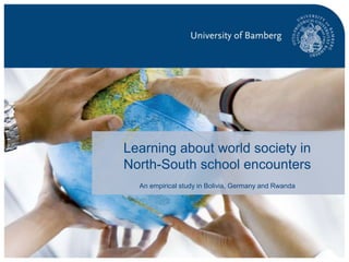 p. 1Global Learning in Encounters within South-North School Partnerships| 02.05.2016 | Susanne Krogull
Learning about world society in
North-South school encounters
An empirical study in Bolivia, Germany and Rwanda
 
