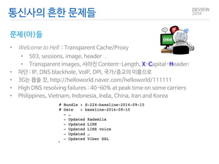 통신사의 흔한 문제들 
문제(아)들 
• Welcome to Hell : Transparent Cache/Proxy 
• 503, sessions, image, header … 
• Transparent images, 사라진 Content-Length, X-Capital-Header: 
• 차단 : IP, DNS blackhole, VoIP, DPI, 국가/종교의 이름으로 
• 3G는 몹쓸 것, http://helloworld.naver.com/helloworld/111111 
• High DNS resolving failures : 40-60% at peak time on some carriers 
• Philippines, Vietnam, Indonesia, India, China, Iran … 
 