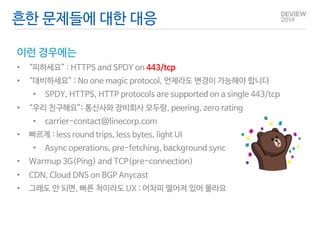 흔한 문제들에 대한 대응 
이런 경우에는 
• “피하세요” : HTTPS and SPDY on 443/tcp 
• “대비하세요” : No one magic protocol, 언제라도 변경이 가능해야 합니다 
• SPDY, HTTPS, HTTP protocols are supported on a single 443/tcp 
• “우리 친구해요”: 통신사와 장비회사 모두랑, peering, zero rating 
• carrier-contact@linecorp.com 
• 빠르게 : less round trips, less bytes, light UI 
• Async operations, pre-fetching, background sync 
• Warmup 3G(Ping) and TCP(pre-connection) 
• CDN, Cloud DNS on BGP Anycast 
• 그래도 안 되면, 빠른 척이라도 UX : 어차피 떨어져 있어 몰라요 
 