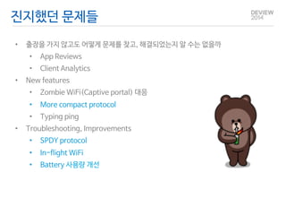 진지했던 문제들 
• 출장을 가지 않고도 어떻게 문제를 찾고, 해결되었는지 알 수는 없을까 
• App Reviews 
• Client Analytics 
• New features 
• Zombie WiFi(Captive portal) 대응 
• More compact protocol 
• Typing ping 
• Troubleshooting, Improvements 
• SPDY protocol 
• In-flight WiFi 
• Battery 사용량 개선 
 