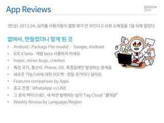 App Reviews 
(반성) 2013.04, 싱가폴 사용자들이 앨범 뷰가 안 보인다고 리뷰 도배질을 1달 뒤에 알았다 
없어서, 만들었더니 알게 된 것 
• Android : Package File invalid – Google, Android 
• iOS X beta : 제발 beta 사용하지 마세요 
• major, minor bugs, crashes 
• 특정 국가, 통신사, Phone, OS, 특정일에만 발생하는 문제들 
• 새로운 기능/UX에 대한 피드백 : 정말 국가마다 달라요 
• Features comparison by Apps 
• 종교 전쟁 : WhatsApp vs LINE 
• 그 중의 백미(白眉), 새 버전 발매하는 날의 Tag Cloud “튕겨요” 
• Weekly Review by Language/Region 
 