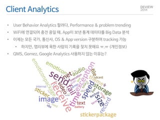 Client Analytics 
• User Behavior Analytics 할려다, Performance & problem trending 
• WiFi에 연결되어 충전 중일 때, App이 보낸 통계 데이타를 Big Data 분석 
• 이제는 모든 국가, 통신사, OS & App version 구분하여 tracking 가능 
• 하지만, 앱리뷰에 욕한 사람의 기록을 찾지 못해요 ㅠ.ㅠ (개인정보) 
• QMS, Gomez, Google Analytics 사용하지 않는 이유는? 
 