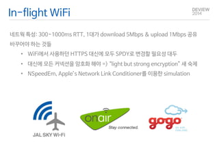 In-flight WiFi 
네트웍 특성: 300~1000ms RTT, 1대가 download 5Mbps & upload 1Mbps 공유 
바꾸어야 하는 것들 
• WiFi에서 사용하던 HTTPS 대신에 모두 SPDY로 변경할 필요성 대두 
• 대신에 모든 커넥션을 암호화 해야 => “light but strong encryption” 새 숙제 
• NSpeedEm, Apple’s Network Link Conditioner를 이용한 simulation 
 