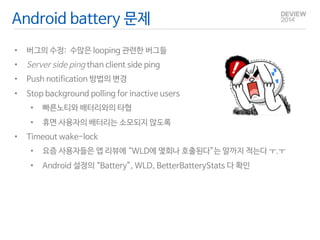 Android battery 문제 
• 버그의 수정: 수많은 looping 관련한 버그들 
• Server side ping than client side ping 
• Push notification 방법의 변경 
• Stop background polling for inactive users 
• 빠른노티와 배터리와의 타협 
• 휴면 사용자의 배터리는 소모되지 않도록 
• Timeout wake-lock 
• 요즘 사용자들은 앱 리뷰에 “WLD에 몇회나 호출된다”는 말까지 적는다 ㅜ.ㅜ 
• Android 설정의 “Battery”, WLD, BetterBatteryStats 다 확인 
 