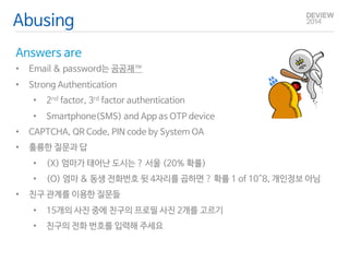 Abusing 
Answers are 
• Email & password는 공공재™ 
• Strong Authentication 
• 2nd factor, 3rd factor authentication 
• Smartphone(SMS) and App as OTP device 
• CAPTCHA, QR Code, PIN code by System OA 
• 훌륭한 질문과 답 
• (X) 엄마가 태어난 도시는 ? 서울 (20% 확률) 
• (O) 엄마 & 동생 전화번호 뒷 4자리를 곱하면 ? 확률 1 of 10^8, 개인정보 아님 
• 친구 관계를 이용한 질문들 
• 15개의 사진 중에 친구의 프로필 사진 2개를 고르기 
• 친구의 전화 번호를 입력해 주세요 
 