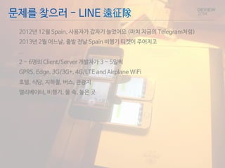 문제를 찾으러 - LINE 遠征隊 
2012년 12월 Spain, 사용자가 갑자기 늘었어요 (마치 지금의 Telegram처럼) 
2013년 2월 어느날, 출발 전날 Spain 비행기 티켓이 주어지고 
… 
2 ~ 6명의 Client/Server 개발자가 3 ~ 5일씩 
GPRS, Edge, 3G/3G+, 4G/LTE and Airplane WiFi 
호텔, 식당, 지하철, 버스, 관광지 
엘리베이터, 비행기, 물 속, 높은 곳 
 