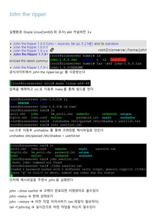 John the ripper
실행환경 Oracle Linux(CentOS 와 유사) x64 커널버전 3.x
공식사이트에서 john the ripper.tar.gz 를 다운받는다
압축을 해제하고 src 로 이동후 make 를 통해 빌드를 한다
run 으로 이동후 unshadow 를 통해 크래킹할 해시파일을 만든다
unshadow /etc/passwd /etc/shadow > userlist.txt
인자에 해시파일을 주면서 john 을 실행한다
john --show userlist  크랙이 완료되면 이명령어로 볼수있다
john –status  현재 상태보기
john --restore  이전 작업 이어서하기 (rec 파일이 필요하다)
tail –f john.log  실시간으로 어떤 작업을 하는지 알수있다
 