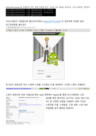 OpenVAS scanner 를 실행하여 최초 실행 작업을 한다 그다음 내부 DB 를 생성하고 서비스데몬을 가동한다
서비스데몬이 가동중이면 웹브라우저에서 https://IP 주소:9392 로 접속하면 아래와 같은
로그인화면을 볼수있다
로그인이 완료되면 즉시 스캔에 스캔할 시스템의 IP 를 입력한다 그러면 스캔이 진행된다
스캔이 완료되면 관련 작업(VAS 에선 task) 항목에서 Report 를 통해 보고서형태로 스캔
결과를 확인 할수있다 보고서는 HTML, PDF, CSV,
TXT 등 다양한 포맷을 지원한다 왼쪽 사진은
스캔작업 이름, 스캔설정, 스캔 날짜, 스캔 대상,
작업현황 등이 출력된 화면이다
 