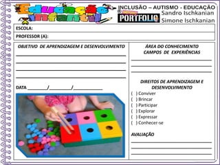 OBJETIVO DE APRENDIZAGEM E DESENVOLVIMENTO
____________________________________
____________________________________
____________________________________
____________________________________
DATA ________/_________/____________
ÁREA DO CONHECIMENTO
CAMPOS DE EXPERIÊNCIAS
_________________________________
_________________________________
_________________________________
DIREITOS DE APRENDIZAGEM E
DESENVOLVIMENTO
( ) Conviver
( ) Brincar
( ) Participar
( ) Explorar
( ) Expressar
( ) Conhecer-se
AVALIAÇÃO
_________________________________
_________________________________
_________________________________
ESCOLA:
PROFESSOR (A):
 