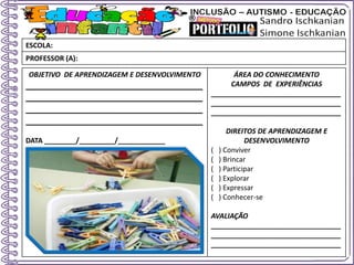 OBJETIVO DE APRENDIZAGEM E DESENVOLVIMENTO
____________________________________
____________________________________
____________________________________
____________________________________
DATA ________/_________/____________
ÁREA DO CONHECIMENTO
CAMPOS DE EXPERIÊNCIAS
_________________________________
_________________________________
_________________________________
DIREITOS DE APRENDIZAGEM E
DESENVOLVIMENTO
( ) Conviver
( ) Brincar
( ) Participar
( ) Explorar
( ) Expressar
( ) Conhecer-se
AVALIAÇÃO
_________________________________
_________________________________
_________________________________
ESCOLA:
PROFESSOR (A):
 