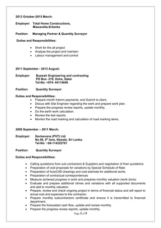 2013 October-2015 March:
Employer: Total Home Constructions,
Mawanella,Srilanka
Position: Managing Partner & Quantity Surveyor
Duties and Responsibilities:
• Work for the all project
• Analyse the project and maintain
• Labour management and control
2011 September - 2013 August:
Employer: Buzwair Engineering and contracting
PO Box -319, Doha, Qatar
Tel-No: +974- 44114840
Position: Quantity Surveyor
Duties and Responsibilities:
• Prepare month Interim payments, and Submit to client,
• Discus with Site Engineer regarding the work and prepare work plan.
• Prepare the progress review reports, update monthly.
• Do the earth work calculation.
• Review the test reports.
• Monitor the road marking and calculation of road marking items.
2009 September – 2011 March:
Employer: Savisevana (PVT) Ltd.
No.56, 5th
lane, Nawala, Sri Lanka.
Tel-No: +94-114322701
Position: Quantity Surveyor
Duties and Responsibilities:
• Calling quotations from sub contractors & Suppliers and negotiation of their quotations
• Preparation of cost proposals for variations by Special Schedule of Rate
• Preparation of AutoCAD drawings and cost estimate for additional works
• Preparation of contractual correspondences
• Measure achieved progress in work and prepares monthly valuation (work done)
• Evaluate and prepare additional climes and variations with all supported documents
and add to monthly valuation.
• Prepare, review and check ongoing project in terms of financial status and will report to
actual cost and expenses to the contractor.
• Prepare monthly subcontractors certificate and ensure it is transmitted to financial
department.
• Prepare the forecasted cash flow, update and review monthly.
• Prepare the progress review reports, update monthly.
Page 3 of 5
 