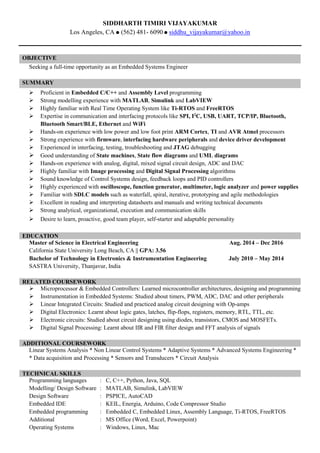 SIDDHARTH TIMIRI VIJAYAKUMAR
Los Angeles, CA (562) 481- 6090 siddhu_vijayakumar@yahoo.in
OBJECTIVE
Seeking a full-time opportunity as an Embedded Systems Engineer
SUMMARY
 Proficient in Embedded C/C++ and Assembly Level programming
 Strong modelling experience with MATLAB, Simulink and LabVIEW
 Highly familiar with Real Time Operating System like Ti-RTOS and FreeRTOS
 Expertise in communication and interfacing protocols like SPI, I2
C, USB, UART, TCP/IP, Bluetooth,
Bluetooth Smart/BLE, Ethernet and WiFi
 Hands-on experience with low power and low foot print ARM Cortex, TI and AVR Atmel processors
 Strong experience with firmware, interfacing hardware peripherals and device driver development
 Experienced in interfacing, testing, troubleshooting and JTAG debugging
 Good understanding of State machines, State flow diagrams and UML diagrams
 Hands-on experience with analog, digital, mixed signal circuit design, ADC and DAC
 Highly familiar with Image processing and Digital Signal Processing algorithms
 Sound knowledge of Control Systems design, feedback loops and PID controllers
 Highly experienced with oscilloscope, function generator, multimeter, logic analyzer and power supplies
 Familiar with SDLC models such as waterfall, spiral, iterative, prototyping and agile methodologies
 Excellent in reading and interpreting datasheets and manuals and writing technical documents
 Strong analytical, organizational, execution and communication skills
 Desire to learn, proactive, good team player, self-starter and adaptable personality
EDUCATION
Master of Science in Electrical Engineering Aug. 2014 – Dec 2016
California State University Long Beach, CA || GPA: 3.56
Bachelor of Technology in Electronics & Instrumentation Engineering July 2010 – May 2014
SASTRA University, Thanjavur, India
RELATED COURSEWORK
 Microprocessor & Embedded Controllers: Learned microcontroller architectures, designing and programming
 Instrumentation in Embedded Systems: Studied about timers, PWM, ADC, DAC and other peripherals
 Linear Integrated Circuits: Studied and practiced analog circuit designing with Op-amps
 Digital Electronics: Learnt about logic gates, latches, flip-flops, registers, memory, RTL, TTL, etc.
 Electronic circuits: Studied about circuit designing using diodes, transistors, CMOS and MOSFETs.
 Digital Signal Processing: Learnt about IIR and FIR filter design and FFT analysis of signals
ADDITIONAL COURSEWORK
Linear Systems Analysis * Non Linear Control Systems * Adaptive Systems * Advanced Systems Engineering *
* Data acquisition and Processing * Sensors and Transducers * Circuit Analysis
TECHNICAL SKILLS
Programming languages : C, C++, Python, Java, SQL
Modelling/ Design Software : MATLAB, Simulink, LabVIEW
Design Software : PSPICE, AutoCAD
Embedded IDE : KEIL, Energia, Arduino, Code Compressor Studio
Embedded programming : Embedded C, Embedded Linux, Assembly Language, Ti-RTOS, FreeRTOS
Additional : MS Office (Word, Excel, Powerpoint)
Operating Systems : Windows, Linux, Mac
 