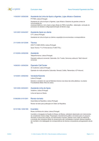 Curriculum vitae Nuno Fernando Figueiredo dos Reis
11/05/2007–30/09/2008 Assistente de Linha de Apoio a Agentes, Lojas oficiais e Gestores
PT/TMN, Lisboa (Portugal)
Assistente de Linha de Apoio a Agentes, Lojas oficiais e Gestores de grandes contas de
comunicações de
empresas telefone e net e Apoio a lojas oficiais da TMN e backoffice - elaboração, correcção de
processos de adesãoe configuração/activação de Banda Larga.
12/01/2007–03/04/2007 Assistente Apoio ao cliente
CTT, Lisboa (Portugal)
Assistente de Linha de Apoio ao cliente e expedição de encomendas e correspondência
21/11/2005–30/12/2006 Técnico
ZON TV CABO (NOS), Lisboa (Portugal)
Apoio Técnico 1ª e 2ª linha técnica (TV,NET,TEL)
21/10/2005–30/06/2006 Assistente
Teleperformance, Lisboa (Portugal)
Operador outbound comercial, Cabovisão, Zon Tvcabo, Gemoney outbound. Tele2 inbound
comercial,
14/08/2001–30/09/2004 Operador Call Center
3C Customer, Lisboa (Portugal)
Operador de multi-campanha Cabovisão, Renault, Cofidis, Televendas e CP Inbound,
13/10/2001–30/06/2002 Vendedor/Gerente
Lisboa (Portugal)
Gerente e vendedor de Loja de Materiais diversos nas áreas das artes plásticas, na própria
Faculdadedas Belas Artes de Lisboa.
10/01/2000–05/05/2001 Assistente Linha de Apoio
Vodafone, Lisboa (Portugal)
Linha de Apoio ao Cliente
01/08/2000–01/01/2001 Revisor de texto
Assembleia da República, Lisboa (Portugal)
Revisor de texto para publicação em Diário da República.
03/10/1998–10/08/1999 Inventário
Museu da Música de Lisboa, Lisboa (Portugal)
Inventário e divulgação de Espólio do Museu da Música, sobretudo relacionada com instrumentos
da considerada música antiga. Preparação e levantamento gráfico e de textos para um pequeno
dicionário musical para crianças, de instrumentos musicais, partindo como matriz de referencia,
a evolução das orquestras desde do renascimento até a actualidade e também efectuei trabalhos
de inventário e de catalogação de correspondência de diversos compositores portuguesesdo século
XX.
31/8/16 © União Europeia, 2002-2015 | http://europass.cedefop.europa.eu Página 2 / 4
 