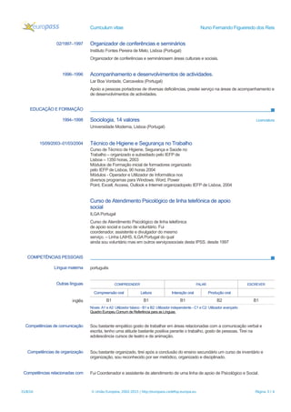 Curriculum vitae Nuno Fernando Figueiredo dos Reis
02/1997–1997 Organizador de conferências e seminários
Instituto Fontes Pereira de Melo, Lisboa (Portugal)
Organizador de conferências e semináriosem áreas culturais e sociais.
1996–1996 Acompanhamento e desenvolvimentos de actividades.
Lar Boa Vontade, Carcavelos (Portugal)
Apoio a pessoas portadoras de diversas deficiências, prestei serviço na áreas de acompanhamento e
de desenvolvimentos de actividades.
EDUCAÇÃO E FORMAÇÃO
1994–1998 Sociologia, 14 valores Licenciatura
Universidade Moderna, Lisboa (Portugal)
15/09/2003–01/03/2004 Técnico de Higiene e Segurança no Trabalho
Curso de Técnico de Higiene, Segurança e Saúde no
Trabalho – organizado e subsidiado pelo IEFP de
Lisboa – 1350 horas, 2003
Módulos de Formação inicial de formadores organizado
pelo IEFP de Lisboa, 90 horas 2004
Módulos - Operador e Utilizador de Informática nos
diversos programas para Windows: Word, Power
Point, Excell, Access, Outlook e Internet organizadopelo IEFP de Lisboa, 2004
Curso de Atendimento Psicológico de linha telefónica de apoio
social
ILGA Portugal
Curso de Atendimento Psicológico de linha telefónica
de apoio social e curso de voluntário. Fui
coordenador, assistente e divulgador do mesmo
serviço. – Linha LAIHS, ILGA Portugal do qual
ainda sou voluntário mas em outros serviçossociais desta IPSS. desde 1997
COMPETÊNCIAS PESSOAIS
Língua materna português
Outras línguas COMPREENDER FALAR ESCREVER
Compreensão oral Leitura Interação oral Produção oral
inglês B1 B1 B1 B2 B1
Níveis: A1 e A2: Utilizador básico - B1 e B2: Utilizador independente - C1 e C2: Utilizador avançado
Quadro Europeu Comum de Referência para as Línguas
Competências de comunicação Sou bastante empático gosto de trabalhar em áreas relacionadas com a comunicação verbal e
escrita, tenho uma atitude bastante positiva perante o trabalho, gosto de pessoas. Tirei na
adolescência cursos de teatro e de animação.
Competências de organização Sou bastante organizado, tirei após a conclusão do ensino secundário um curso de inventário e
organização, sou reconhecido por ser metódico, organizado e disciplinado.
Competências relacionadas com Fui Coordenador e assistente de atendimento de uma linha de apoio de Psicológico e Social.
31/8/16 © União Europeia, 2002-2015 | http://europass.cedefop.europa.eu Página 3 / 4
 