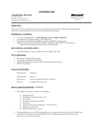 Curriculum Vitae
Nagabhushana Rao Sistu
System Engineer
Mobile: +91 7702226433
Mail ID:Chittiinfo@gmail.com
OBJECTIVE:
To be a part of the organization where I can effectively utilize and contribute my knowledge and
skills for a successful career in the area of Information Technology.
EXPERIENCE SUMMARY:
• 4+ Years of Experience as a MS Exchange Server Support Engineer
• Participated in Exchange 2007 to 2010 migration .
• Participated in Windows AD 2003 to windows 2008 R2 AD migration.
• Hands on experience on Windows 2008 R2, Windows 2003 SP2 Active Directory
Infrastructure and Microsoft Exchange 2010 with SP3.
EDUCATIONAL QUALIFICATION:
 Completed MCA in the year 2010 from AU, Vizag with 75%.
IT Ce rtifications:
• Microsoft Certified Professional.
• A+ and N+ certification from IIHT.
• ISMS 27001 Internal Auditor certification From Bureau Veritas .
• ITIL V3 Certified
Curre nt Job Profile :
Designation : Engineer
Organization : Invesco
Experience : From 17th March 2014 to Till Date
Process : Collaborative Services.
ROLE & RESPONSIBILITIES : INVESCO
 Providing L3 Support on below technologies
 Exchange 2010
 BlackBerry Enterprise Server 5.0
 Lync 2010
 Symantec Enterprise vault 9.0
 Iron Port
 Iron Port Encryption Appliance – IEA (Post-X )
 Right Fax and FacSys
 Good For Enterprise server.
 Working Effectively on SCOM monitoring tool to analyze the Critical servers in SCOM and
perform the remediation work on SCOM tool by working on threshold value or on the
Services to correct the criticality.
 
