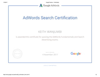 1/16/2017 Google Partners ­ Certification
https://www.google.com/partners/#p_certification_html;cert=8 1/2
AdWords Search Certi㍶�cation
KEITH WANJUMBI
is awarded this certiñcate for passing the AdWords Fundamentals and Search
Advertising exams.
GOOGLE.COM/PARTNERS
VALID THROUGH
4 November 2017
 