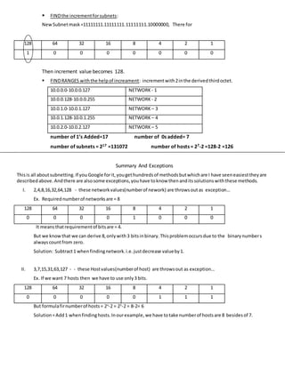  FINDthe incrementforsubnets:
NewSubnetmask=11111111.11111111.11111111.10000000, There for
128 64 32 16 8 4 2 1
1 0 0 0 0 0 0 0
Then increment value becomes 128.
 FINDRANGES withthe helpof increament: incrementwith2inthe derivedthirdoctet.
10.0.0.0-10.0.0.127 NETWORK - 1
10.0.0.128-10.0.0.255 NETWORK - 2
10.0.1.0-10.0.1.127 NETWORK – 3
10.0.1.128-10.0.1.255 NETWORK – 4
10.0.2.0-10.0.2.127 NETWORK – 5
number of 1’s Added=17 number of 0s added= 7
number of subnets = 217 =131072 number of hosts = 27-2 =128-2 =126
Summary And Exceptions
Thisis all aboutsubnetting.If you Google forit,yougethundredsof methodsbutwhichare I have seeneasiesttheyare
describedabove. Andthere are alsosome exceptions,youhave toknow thenanditssolutionswiththese methods.
I. 2,4,8,16,32,64,128 - these networkvalues(numberof nework) are throwsoutas exception…
Ex. Requirednumberof networksare = 8
128 64 32 16 8 4 2 1
0 0 0 0 1 0 0 0
It meansthatrequirementof bitsare = 4.
But we knowthat we can derive 8,onlywith3 bitsinbinary.Thisproblemoccursdue to the binary numbers
alwayscountfrom zero.
Solution: Subtract1 whenfindingnetwork.i.e.justdecrease valueby1.
II. 3,7,15,31,63,127 - - these Hostvalues(numberof host) are throwsout as exception…
Ex. If we want 7 hosts then we have to use only3 bits.
128 64 32 16 8 4 2 1
0 0 0 0 0 1 1 1
But formulafirnumberof hosts= 2x
-2 = 23
-2 = 8-2= 6
Solution=Add1 whenfindinghosts.Inourexample,we have totake numberof hostsare 8 besidesof 7.
 