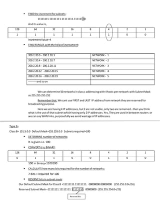  FINDthe incrementforsubnets:
11111111.11111111.11111111.11111100
Andits value is,
128 64 32 16 8 4 2 1
1 1 1 1 1 1 0 0
IncrementValue=4
 FINDRANGES withthe helpof increament:
200.2.20.0 - 200.2.20.3 NETWORK - 1
200.2.20.4 - 200.2.20.7 NETWORK - 2
200.2.20.8 - 200.2.20.11 NETWORK - 3
200.2.20.12 - 200.2.20.15 NETWORK - 4
200.2.20.16 - 200.2.20.19 NETWORK - 5
---------andsoon
We can determine 50networksinclassc addressingwith4hosts pernetwork withSubnetMask
as 255.255.255.252
Rememberthat,We cant use FIRST andLAST IP addressfromnetworktheyare reservedfor
broadcastingpurpose.
Here we are having4 IP addresses, but2 are notusable,onlytwoare remained…thenyouthink
whatis the use of that subnetwhichhavingonly 2IP addresses.Yes,Theyare usedinbetweenrouters or
we can say WAN links,purposefullywe avoidwastage of IPaddresses.
Type 3>
ClassB= 151.5.0.0 DefaultMask=255.255.0.0 Subnetsrequired=100
 DETERMINE numberof networks:
It is given i.e. 100
 CONVERTit to BINARY:
128 64 32 16 8 4 2 1
0 1 1 0 0 1 0 0
100 in binary=1100100
 CALCULATE howmany bitsrequiredforthe numberof networks:
7 Bits = required for 100
 RESERVE bitsinsubnetmask:
Our DefaultSubnetMask forClassB =11111111.11111111. 00000000.00000000 (255.255.0.0=/16)
ReservedSubnetMask=11111111.11111111.11111110. 00000000 (255.255.254.0=/23)
ReserveBits
 