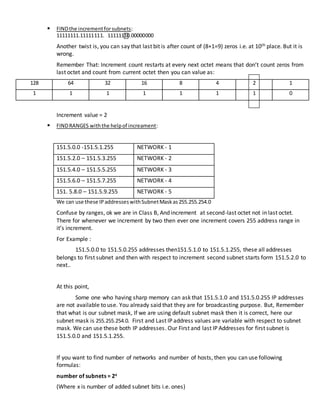  FINDthe incrementforsubnets:
11111111.11111111. 11111110.00000000
Another twist is, you can say that last bit is after count of (8+1=9) zeros i.e. at 10th place. But it is
wrong.
Remember That: Increment count restarts at every next octet means that don’t count zeros from
last octet and count from current octet then you can value as:
128 64 32 16 8 4 2 1
1 1 1 1 1 1 1 0
Increment value = 2
 FINDRANGES withthe helpof increament:
151.5.0.0 -151.5.1.255 NETWORK - 1
151.5.2.0 – 151.5.3.255 NETWORK - 2
151.5.4.0 – 151.5.5.255 NETWORK - 3
151.5.6.0 – 151.5.7.255 NETWORK - 4
151. 5.8.0 – 151.5.9.255 NETWORK - 5
We can use these IPaddresseswithSubnetMaskas255.255.254.0
Confuse by ranges, ok we are in Class B, And increment at second-last octet not in last octet.
There for whenever we increment by two then ever one increment covers 255 address range in
it’s increment.
For Example :
151.5.0.0 to 151.5.0.255 addresses then151.5.1.0 to 151.5.1.255, these all addresses
belongs to first subnet and then with respect to increment second subnet starts form 151.5.2.0 to
next..
At this point,
Some one who having sharp memory can ask that 151.5.1.0 and 151.5.0.255 IP addresses
are not available to use. You already said that they are for broadcasting purpose. But, Remember
that what is our subnet mask, If we are using default subnet mask then it is correct, here our
subnet mask is 255.255.254.0. First and Last IP address values are variable with respect to subnet
mask. We can use these both IP addresses. Our First and last IP Addresses for first subnet is
151.5.0.0 and 151.5.1.255.
If you want to find number of networks and number of hosts, then you can use following
formulas:
number of subnets = 2x
(Where x is number of added subnet bits i.e. ones)
 