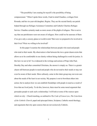 “The possibility I am creating for myself is the possibility of being
compassionate.” When I spoke these words, I had in mind Claudine, a refugee from
Rwanda, and her six-year-old daughter, Regine. They are the second family our parish
helped through our Refugee Assistance Committee and Catholic Charities Refugee
Service. Claudine certainly made us more aware of the plight of refugees. This is not to
say that our parishioners were not aware of refugees. How could we be unaware of them
if we give only a cursory glance at world events? But were we prepared to be involved in
their lives? Were we willing to be involved?
In this paper I examine the relationships between people who need and people
who tend to their needs. My observation is that between the two a great chasm exists that
allows us to be comfortable in our charity without being challenged to work for justice. Is
this how we are to be? As evidenced in the writings and actions of Pope John Paul,
Dorothy Day and other committed Christians, the answer is simply no. There is a greater
chasm still between people in need and people who do not tend to their needs or may not
even be aware of their needs. More callously, some in this latter group may not even care
about the needs of the least in our society. My purpose is not to browbeat others into
action, but to analyze how we can establish friendships with people in need as a result of
lives that are lived justly. To do this, however, there must be some moral argument that
persuades people to seek such a relationship. I will look at some of the sources upon
which we rely – Church teaching, as outlined in The Code of Canon Law, The Catechism
of the Catholic Church, papal and episcopal letters, Scripture, Catholic moral theology,
and arguments that rely upon sources that are not exclusively Catholic.
1
 