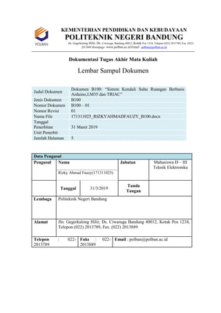 KEMENTERIAN PENDIDIKAN DAN KEBUDAYAAN
POLITEKNIK NEGERI BANDUNG
Jln. Gegerkalong Hilir, Ds. Ciwaruga, Bandung 40012, Kotak Pos 1234, Telepon (022) 2013789, Fax. (022)
2013889 Homepage :www.polban.ac.id Email : polban@polban.ac.id
Dokumentasi Tugas Akhir Mata Kuliah
Lembar Sampul Dokumen
Judul Dokumen
Dokumen B100: “Sistem Kendali Suhu Ruangan Berbasis
Arduino,LM35 dan TRIAC”
Jenis Dokumen B100
Nomor Dokumen B100 – 01
Nomor Revisi 01
Nama File 171311025_RIZKYAHMADFAUZY_B100.docx
Tanggal
Penerbitan 31 Maret 2019
Unit Penerbit
Jumlah Halaman 5
Data Pengusul
Pengusul Nama Jabatan Mahasiswa D – III
Teknik Elektronika
Rizky Ahmad Fauzy(171311025)
Tanggal 31/3/2019
Tanda
Tangan
Lembaga Politeknik Negeri Bandung
Alamat Jln. Gegerkalong Hilir, Ds. Ciwaruga Bandung 40012, Kotak Pos 1234,
Telepon (022) 2013789, Fax. (022) 2013889
Telepon : 022-
2013789
Faks : 022-
2013889
Email : polban@polban.ac.id
 