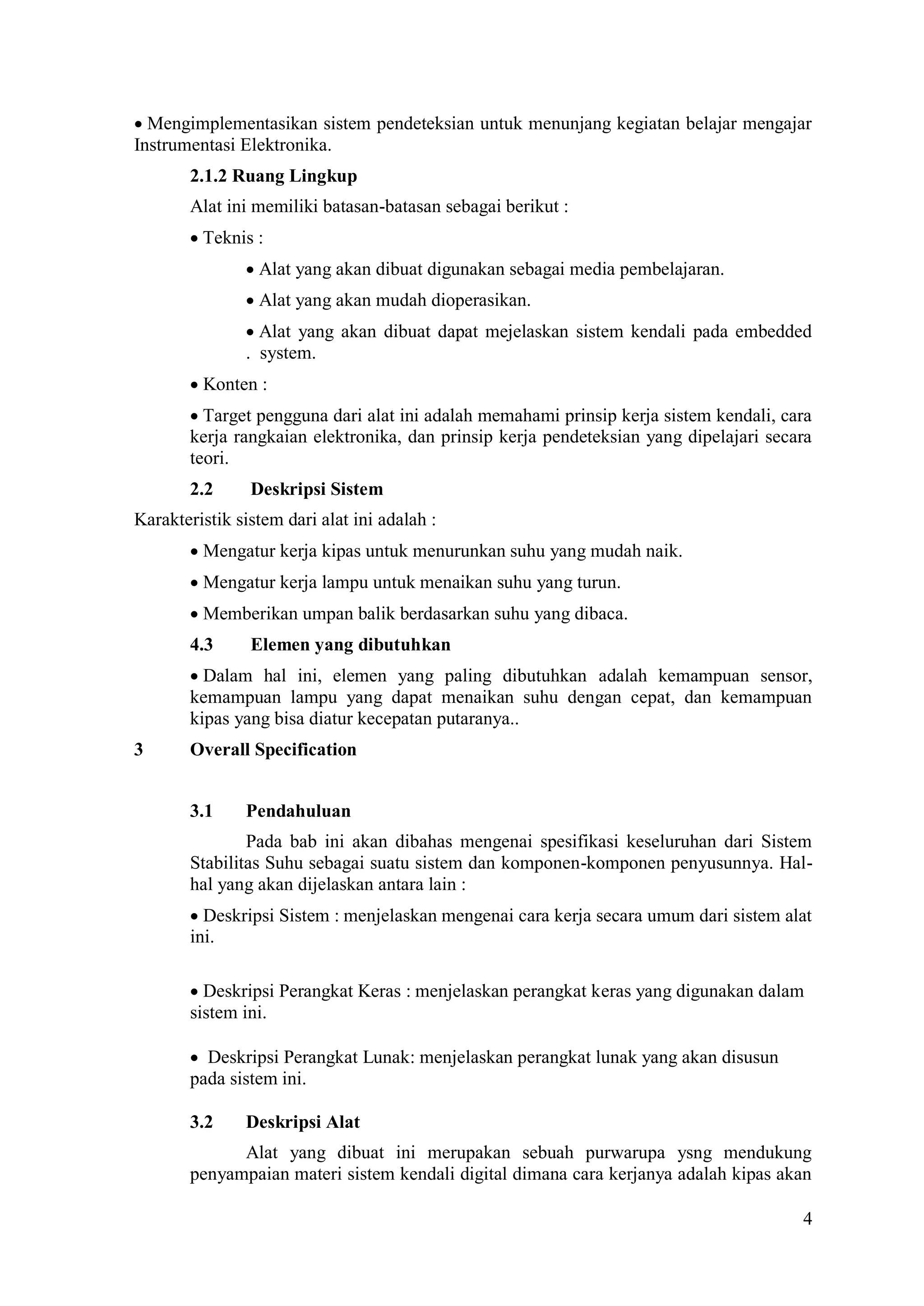 4
Mengimplementasikan sistem pendeteksian untuk menunjang kegiatan belajar mengajar
Instrumentasi Elektronika.
2.1.2 Ruang Lingkup
Alat ini memiliki batasan-batasan sebagai berikut :
Teknis :
Alat yang akan dibuat digunakan sebagai media pembelajaran.
Alat yang akan mudah dioperasikan.
Alat yang akan dibuat dapat mejelaskan sistem kendali pada embedded
. system.
Konten :
Target pengguna dari alat ini adalah memahami prinsip kerja sistem kendali, cara
kerja rangkaian elektronika, dan prinsip kerja pendeteksian yang dipelajari secara
teori.
2.2 Deskripsi Sistem
Karakteristik sistem dari alat ini adalah :
Mengatur kerja kipas untuk menurunkan suhu yang mudah naik.
Mengatur kerja lampu untuk menaikan suhu yang turun.
Memberikan umpan balik berdasarkan suhu yang dibaca.
4.3 Elemen yang dibutuhkan
Dalam hal ini, elemen yang paling dibutuhkan adalah kemampuan sensor,
kemampuan lampu yang dapat menaikan suhu dengan cepat, dan kemampuan
kipas yang bisa diatur kecepatan putaranya..
3 Overall Specification
3.1 Pendahuluan
Pada bab ini akan dibahas mengenai spesifikasi keseluruhan dari Sistem
Stabilitas Suhu sebagai suatu sistem dan komponen-komponen penyusunnya. Hal-
hal yang akan dijelaskan antara lain :
Deskripsi Sistem : menjelaskan mengenai cara kerja secara umum dari sistem alat
ini.

Deskripsi Perangkat Keras : menjelaskan perangkat keras yang digunakan dalam
sistem ini.

 Deskripsi Perangkat Lunak: menjelaskan perangkat lunak yang akan disusun
pada sistem ini.

3.2 Deskripsi Alat
Alat yang dibuat ini merupakan sebuah purwarupa ysng mendukung
penyampaian materi sistem kendali digital dimana cara kerjanya adalah kipas akan
 