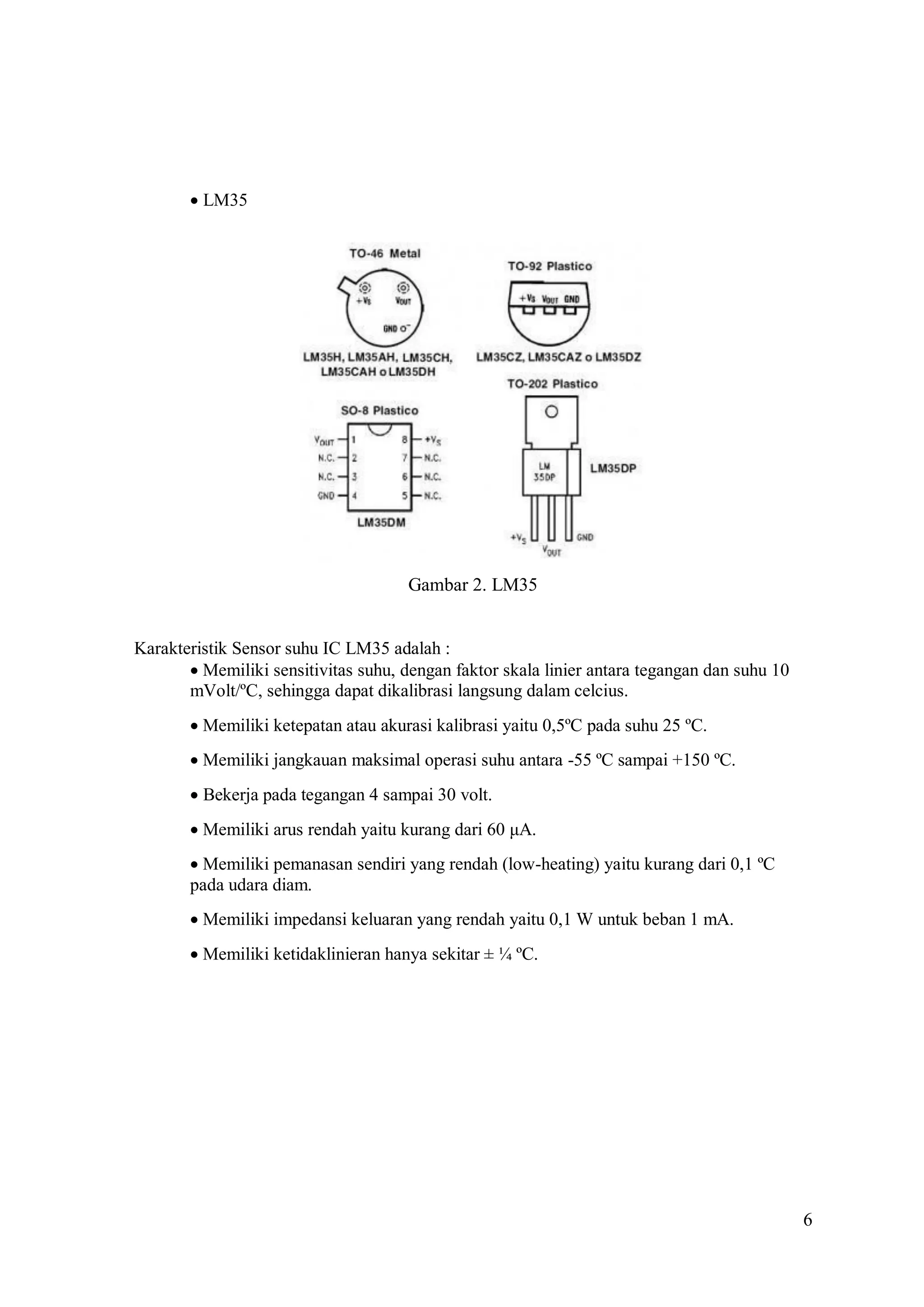 6

LM35 
Gambar 2. LM35
Karakteristik Sensor suhu IC LM35 adalah :
Memiliki sensitivitas suhu, dengan faktor skala linier antara tegangan dan suhu 10
mVolt/ºC, sehingga dapat dikalibrasi langsung dalam celcius.
Memiliki ketepatan atau akurasi kalibrasi yaitu 0,5ºC pada suhu 25 ºC.
Memiliki jangkauan maksimal operasi suhu antara -55 ºC sampai +150 ºC.
Bekerja pada tegangan 4 sampai 30 volt.
Memiliki arus rendah yaitu kurang dari 60 μA.
Memiliki pemanasan sendiri yang rendah (low-heating) yaitu kurang dari 0,1 ºC
pada udara diam.
Memiliki impedansi keluaran yang rendah yaitu 0,1 W untuk beban 1 mA.
Memiliki ketidaklinieran hanya sekitar ± ¼ ºC.
 