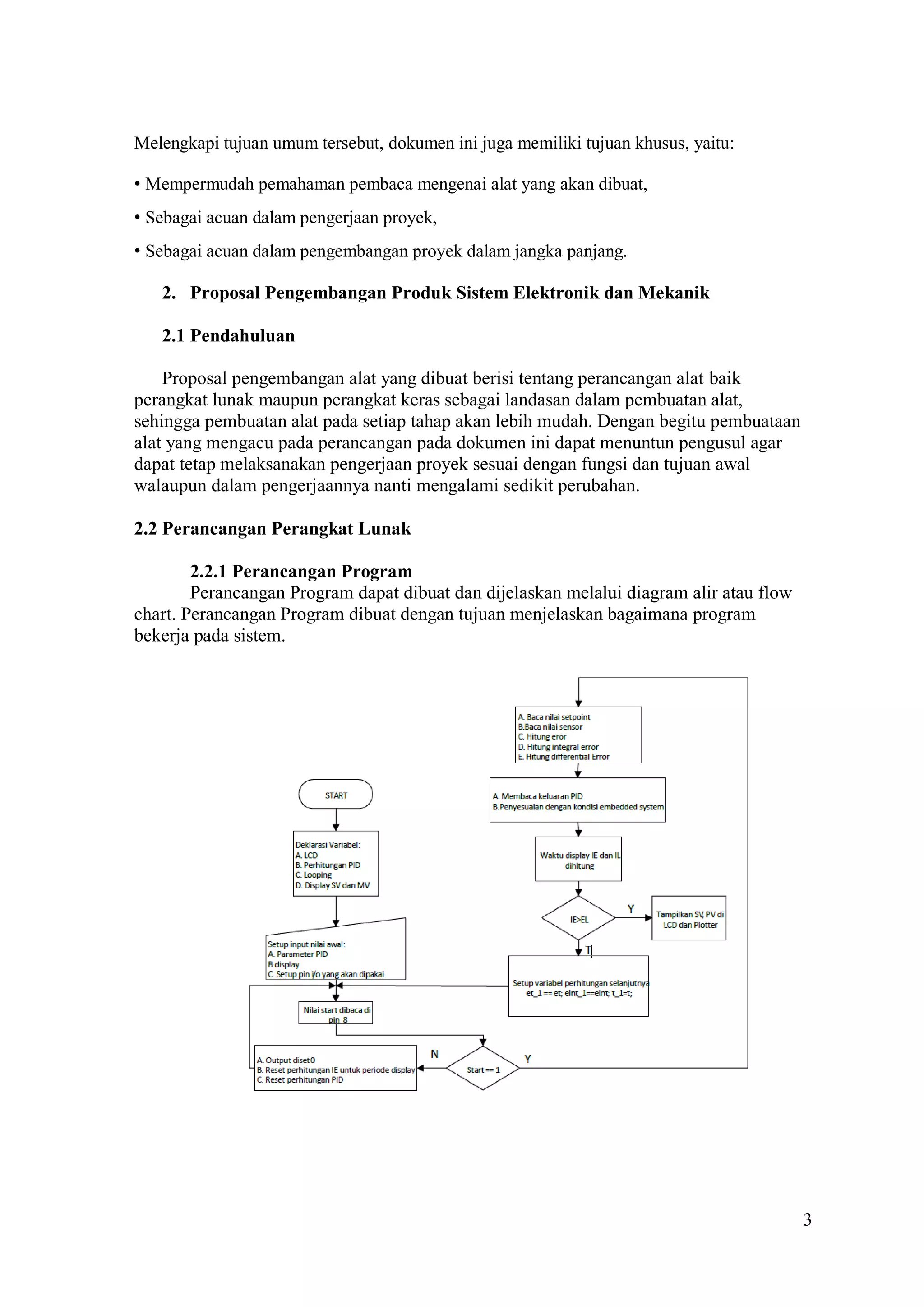 3
Melengkapi tujuan umum tersebut, dokumen ini juga memiliki tujuan khusus, yaitu:
• Mempermudah pemahaman pembaca mengenai alat yang akan dibuat,
• Sebagai acuan dalam pengerjaan proyek,
• Sebagai acuan dalam pengembangan proyek dalam jangka panjang.
2. Proposal Pengembangan Produk Sistem Elektronik dan Mekanik
2.1 Pendahuluan
Proposal pengembangan alat yang dibuat berisi tentang perancangan alat baik
perangkat lunak maupun perangkat keras sebagai landasan dalam pembuatan alat,
sehingga pembuatan alat pada setiap tahap akan lebih mudah. Dengan begitu pembuataan
alat yang mengacu pada perancangan pada dokumen ini dapat menuntun pengusul agar
dapat tetap melaksanakan pengerjaan proyek sesuai dengan fungsi dan tujuan awal
walaupun dalam pengerjaannya nanti mengalami sedikit perubahan.
2.2 Perancangan Perangkat Lunak
2.2.1 Perancangan Program
Perancangan Program dapat dibuat dan dijelaskan melalui diagram alir atau flow
chart. Perancangan Program dibuat dengan tujuan menjelaskan bagaimana program
bekerja pada sistem.
 