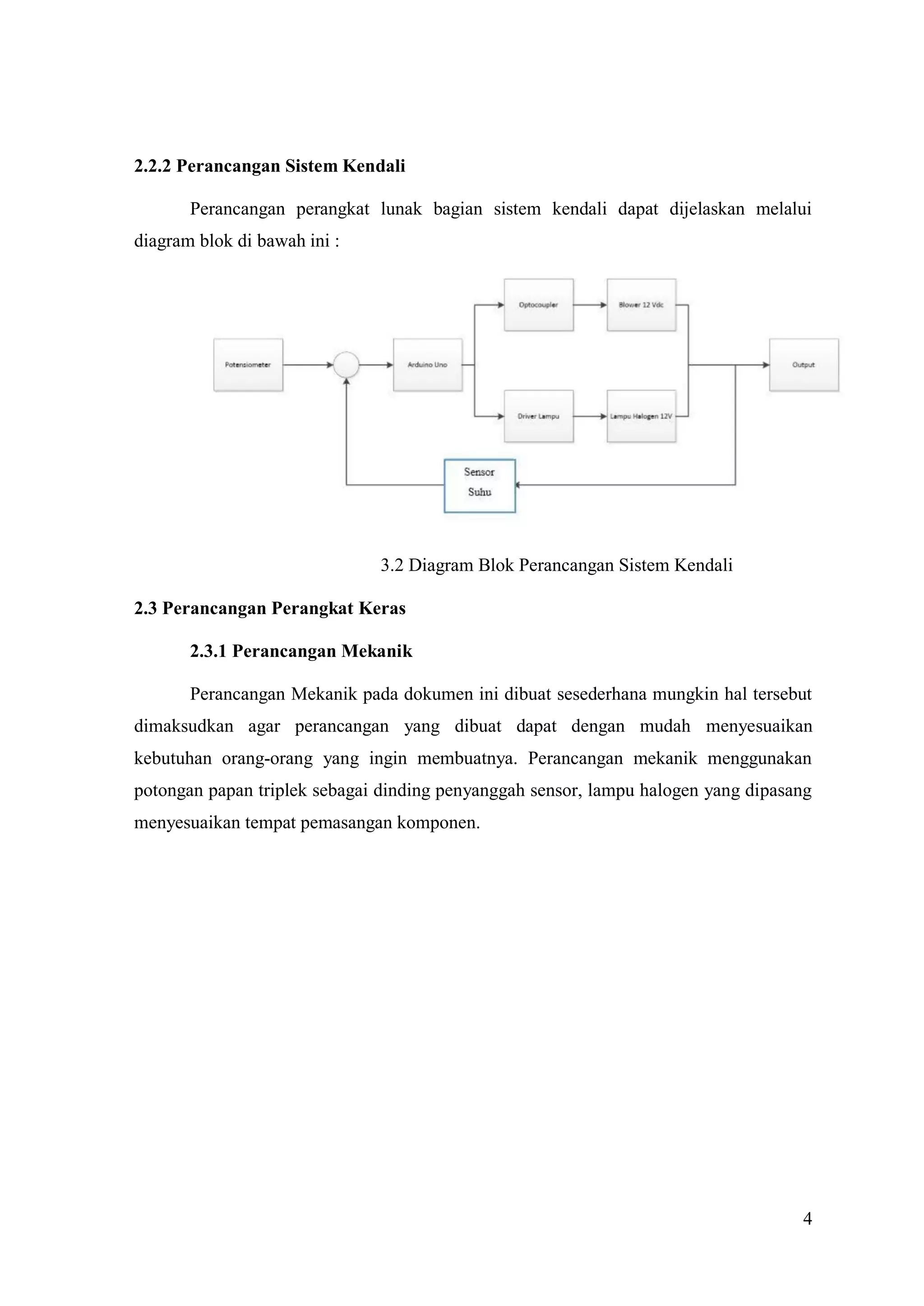 4
2.2.2 Perancangan Sistem Kendali
Perancangan perangkat lunak bagian sistem kendali dapat dijelaskan melalui
diagram blok di bawah ini :
3.2 Diagram Blok Perancangan Sistem Kendali
2.3 Perancangan Perangkat Keras
2.3.1 Perancangan Mekanik
Perancangan Mekanik pada dokumen ini dibuat sesederhana mungkin hal tersebut
dimaksudkan agar perancangan yang dibuat dapat dengan mudah menyesuaikan
kebutuhan orang-orang yang ingin membuatnya. Perancangan mekanik menggunakan
potongan papan triplek sebagai dinding penyanggah sensor, lampu halogen yang dipasang
menyesuaikan tempat pemasangan komponen.
 