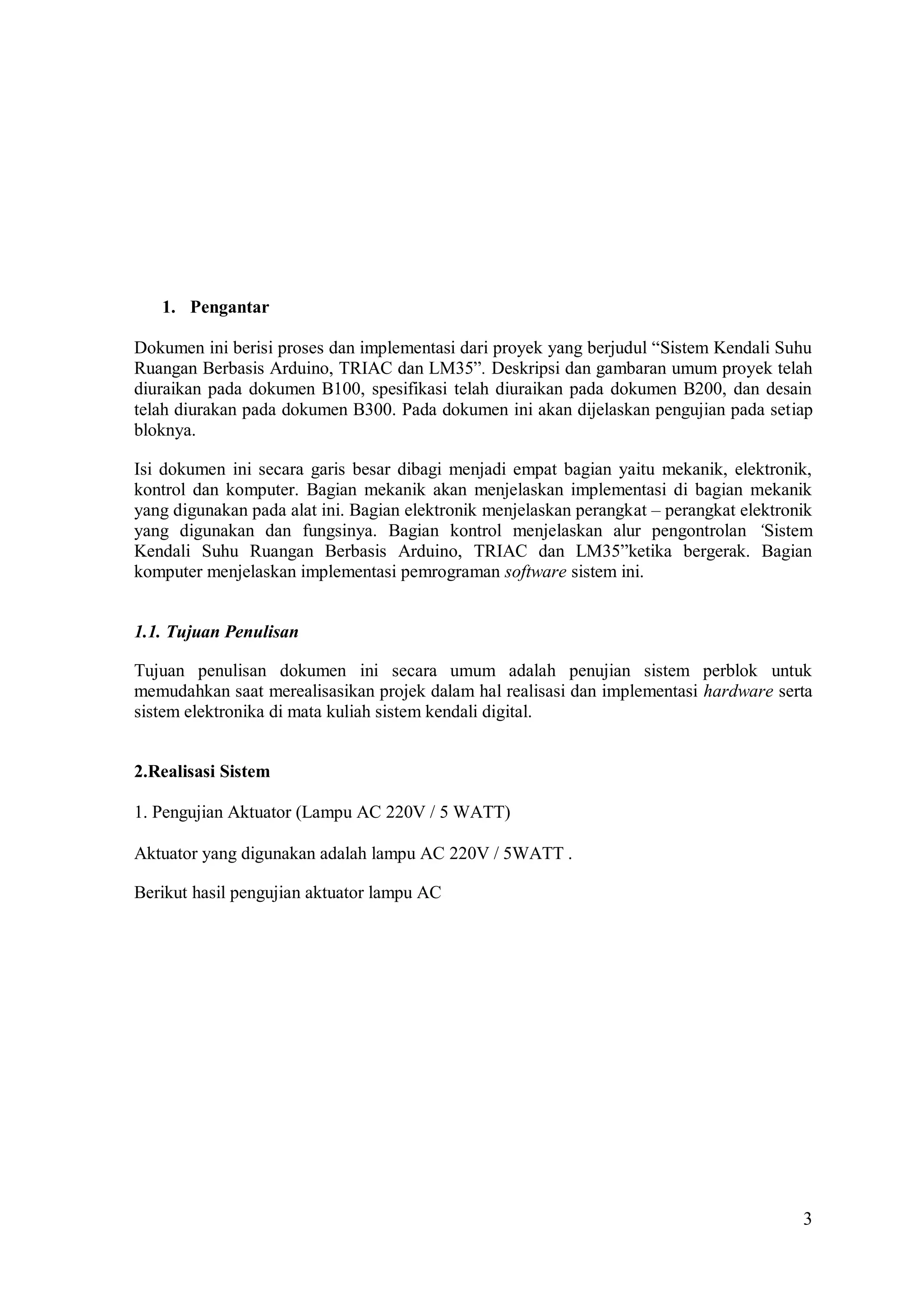 3
1. Pengantar
Dokumen ini berisi proses dan implementasi dari proyek yang berjudul “Sistem Kendali Suhu
Ruangan Berbasis Arduino, TRIAC dan LM35”. Deskripsi dan gambaran umum proyek telah
diuraikan pada dokumen B100, spesifikasi telah diuraikan pada dokumen B200, dan desain
telah diurakan pada dokumen B300. Pada dokumen ini akan dijelaskan pengujian pada setiap
bloknya.
Isi dokumen ini secara garis besar dibagi menjadi empat bagian yaitu mekanik, elektronik,
kontrol dan komputer. Bagian mekanik akan menjelaskan implementasi di bagian mekanik
yang digunakan pada alat ini. Bagian elektronik menjelaskan perangkat – perangkat elektronik
yang digunakan dan fungsinya. Bagian kontrol menjelaskan alur pengontrolan ‘Sistem
Kendali Suhu Ruangan Berbasis Arduino, TRIAC dan LM35”ketika bergerak. Bagian
komputer menjelaskan implementasi pemrograman software sistem ini.
1.1. Tujuan Penulisan
Tujuan penulisan dokumen ini secara umum adalah penujian sistem perblok untuk
memudahkan saat merealisasikan projek dalam hal realisasi dan implementasi hardware serta
sistem elektronika di mata kuliah sistem kendali digital.
2.Realisasi Sistem
1. Pengujian Aktuator (Lampu AC 220V / 5 WATT)
Aktuator yang digunakan adalah lampu AC 220V / 5WATT .
Berikut hasil pengujian aktuator lampu AC
 