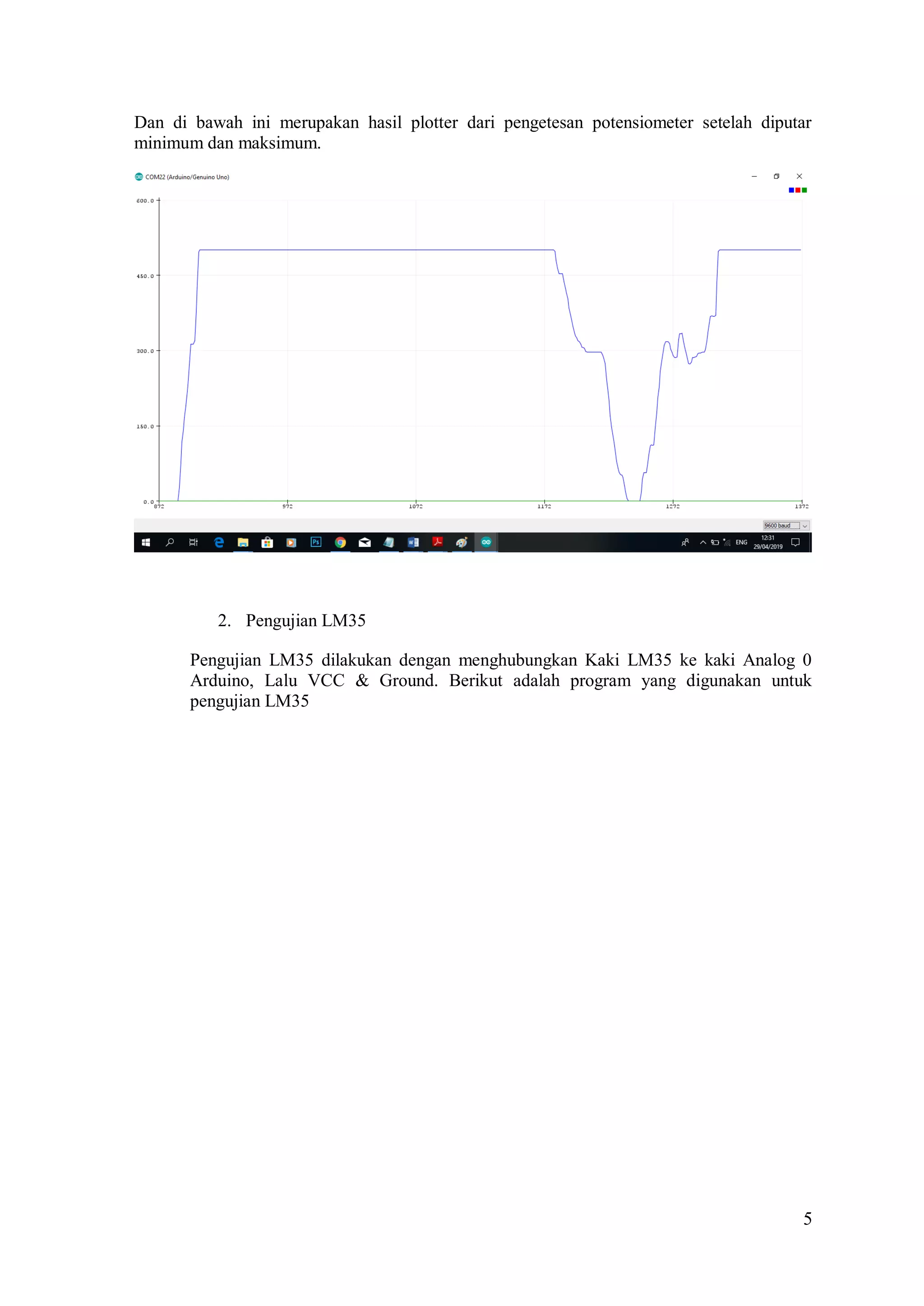 5
Dan di bawah ini merupakan hasil plotter dari pengetesan potensiometer setelah diputar
minimum dan maksimum.
2. Pengujian LM35
Pengujian LM35 dilakukan dengan menghubungkan Kaki LM35 ke kaki Analog 0
Arduino, Lalu VCC & Ground. Berikut adalah program yang digunakan untuk
pengujian LM35
 