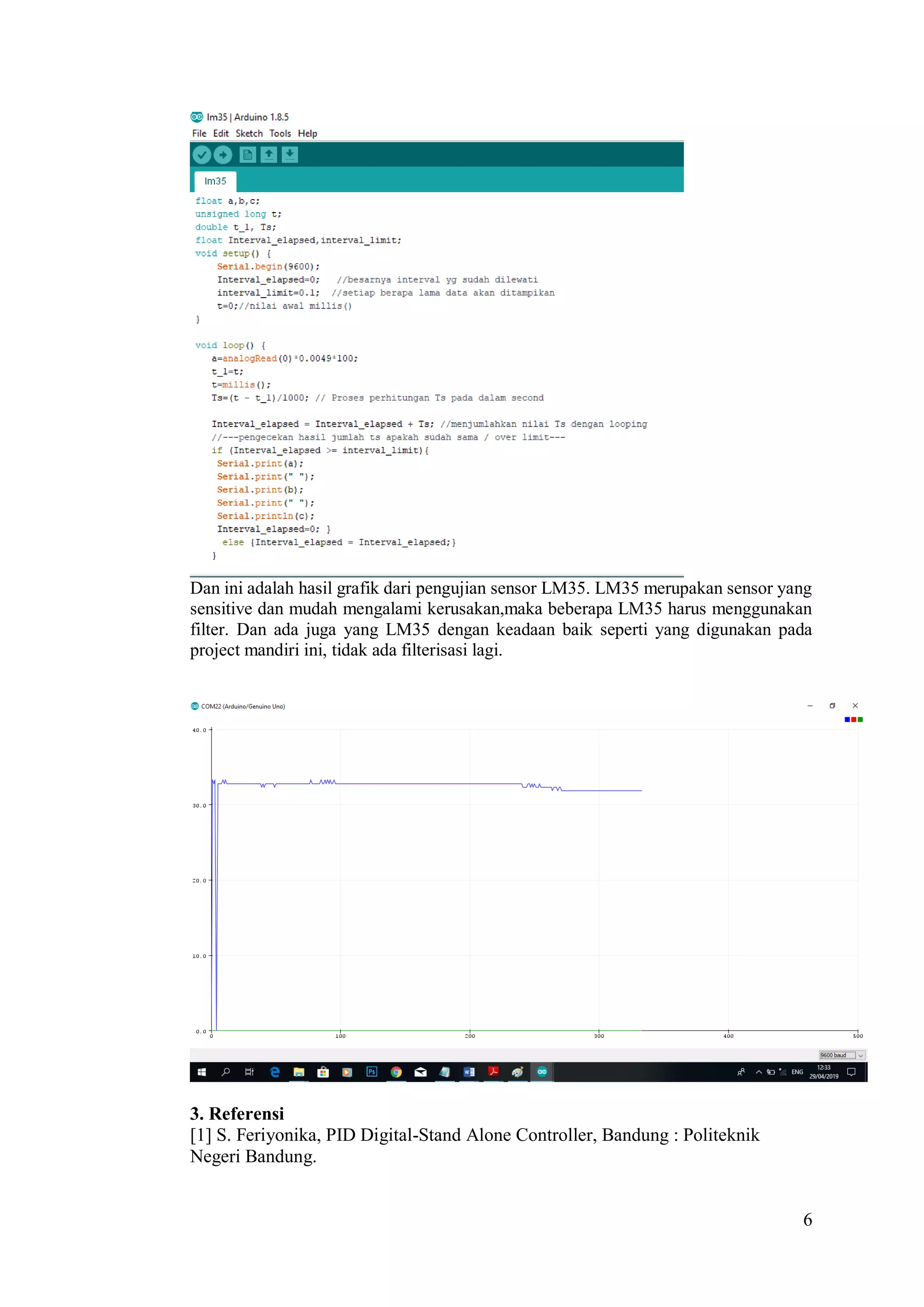 6
Dan ini adalah hasil grafik dari pengujian sensor LM35. LM35 merupakan sensor yang
sensitive dan mudah mengalami kerusakan,maka beberapa LM35 harus menggunakan
filter. Dan ada juga yang LM35 dengan keadaan baik seperti yang digunakan pada
project mandiri ini, tidak ada filterisasi lagi.
3. Referensi
[1] S. Feriyonika, PID Digital-Stand Alone Controller, Bandung : Politeknik
Negeri Bandung.
 