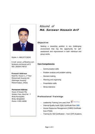 Page 1 of 4
Résumé of
Md. Sarower Hossain Arif
O b je c ti ve
Seeking a rewarding position in any challenging
environment that has the opportunity for self-
assessment and improvement in both individual and
group works.
Core Competencies
 Communication skills
 Problem analysis and problem solving
 Decision-making
 Planning and organizing
 Presentation skills
 Stress tolerance
P r o fe s si o n al Tr ai n i n g s
 Leadership Training (one year) from
 Internal Quality Audit (IQA) Certificate from ISO
 Human Resources Management (CHRM) Certificate
from PTDCA
 Training for ISO Certification – from CATS Academy
Mobile # +8801977158345
E-mail: sarwer_arif@yahoo.com
facebook.com/sarwer.arif.5
NID: 2695041748725
Present Address
Road-02, House-11, 1st
floor
Mohammadi Housing Ltd.
(Nobinagar Housing)
Mohammadpur, Dhaka
Permanent Address
House of Hossain Mia
Western Para, Ward No : 7
Bhola Municipality
Bhola, Bangladesh
Phone # 0491-68382
 