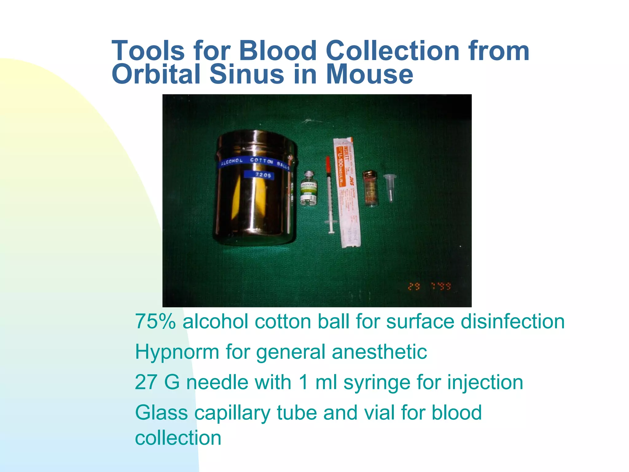 Tools for Blood Collection from
Orbital Sinus in Mouse
75% alcohol cotton ball for surface disinfection
Hypnorm for general anesthetic
27 G needle with 1 ml syringe for injection
Glass capillary tube and vial for blood
collection
 