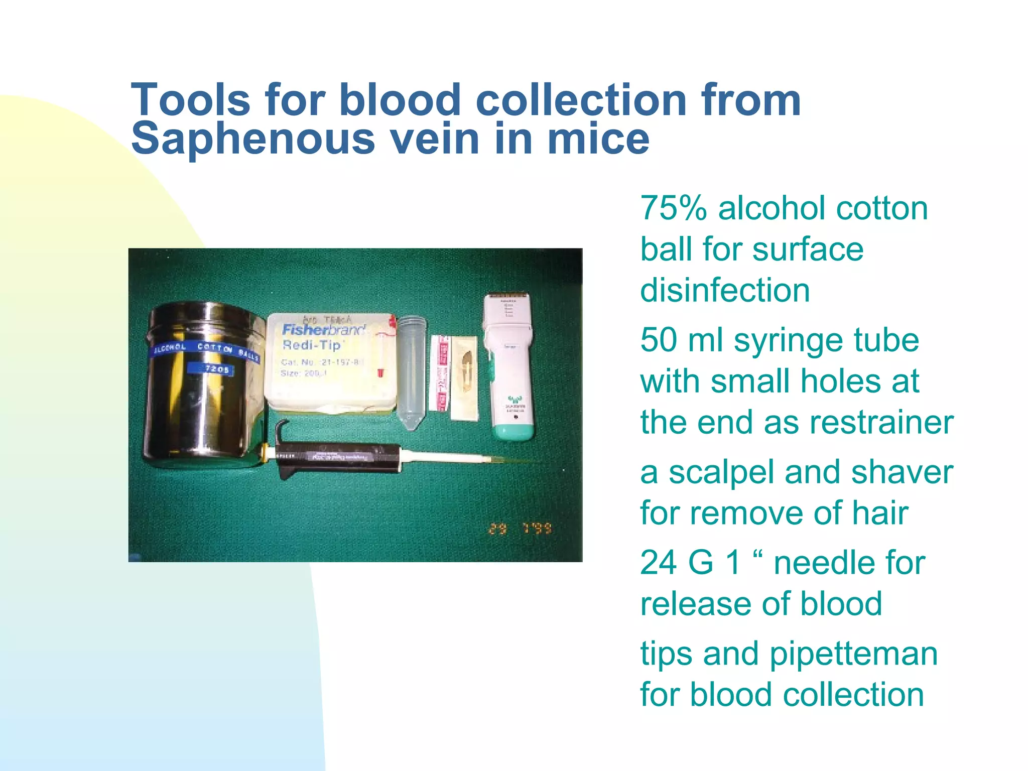 Tools for blood collection from
Saphenous vein in mice
75% alcohol cotton
ball for surface
disinfection
50 ml syringe tube
with small holes at
the end as restrainer
a scalpel and shaver
for remove of hair
24 G 1 “ needle for
release of blood
tips and pipetteman
for blood collection
 