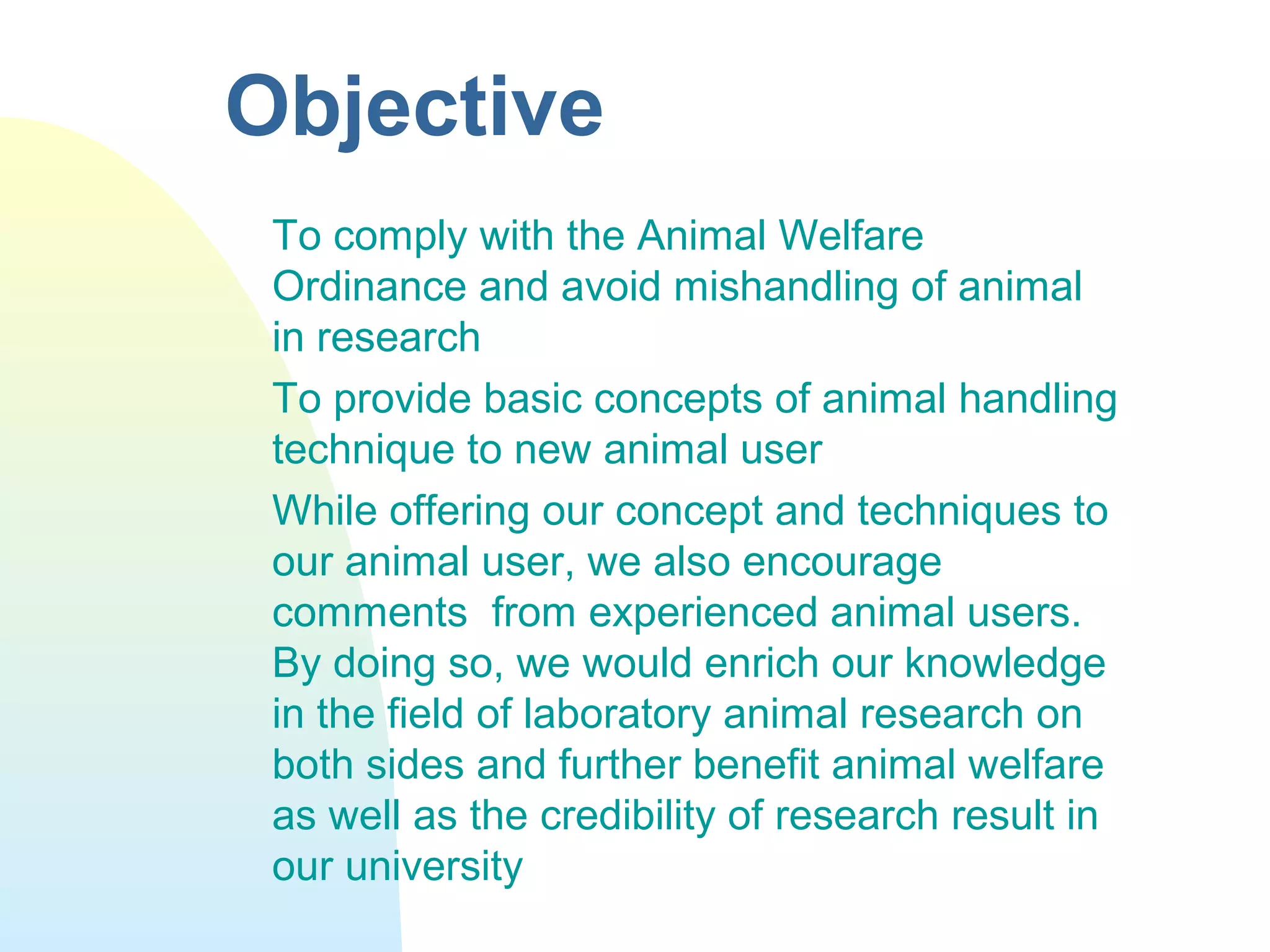 Objective
To comply with the Animal Welfare
Ordinance and avoid mishandling of animal
in research
To provide basic concepts of animal handling
technique to new animal user
While offering our concept and techniques to
our animal user, we also encourage
comments from experienced animal users.
By doing so, we would enrich our knowledge
in the field of laboratory animal research on
both sides and further benefit animal welfare
as well as the credibility of research result in
our university
 