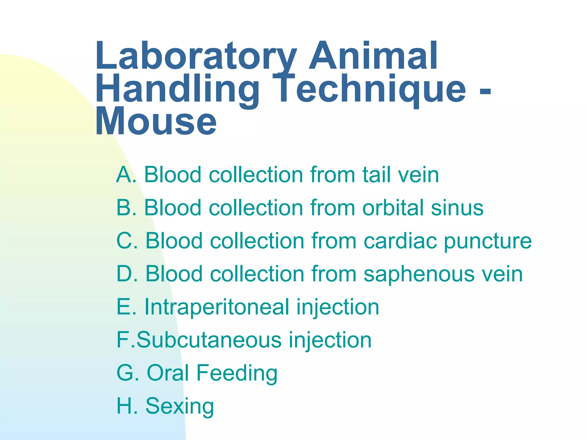 Laboratory Animal
Handling Technique -
Mouse
A. Blood collection from tail vein
B. Blood collection from orbital sinus
C. Blood collection from cardiac puncture
D. Blood collection from saphenous vein
E. Intraperitoneal injection
F.Subcutaneous injection
G. Oral Feeding
H. Sexing
 