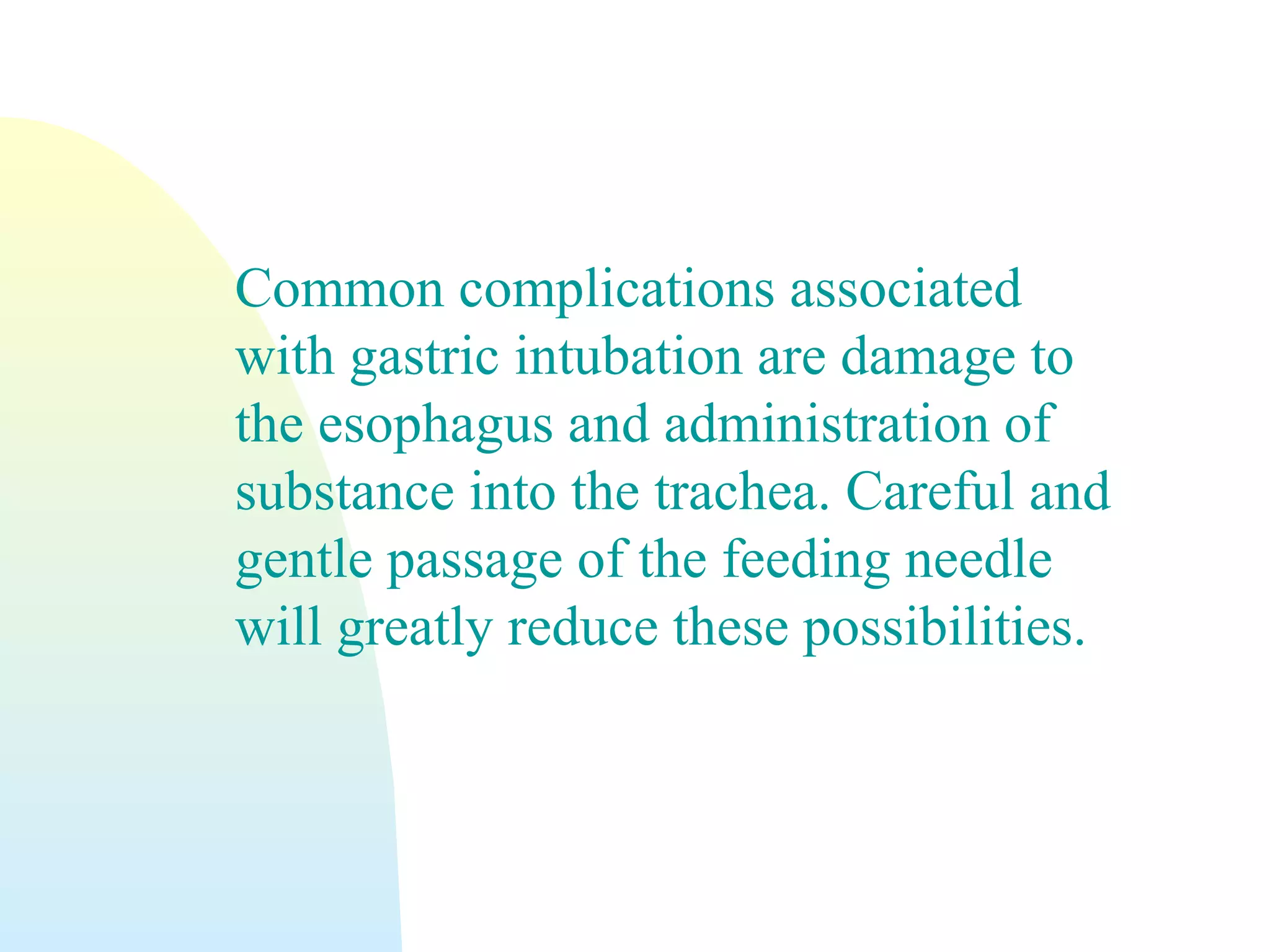 Common complications associated
with gastric intubation are damage to
the esophagus and administration of
substance into the trachea. Careful and
gentle passage of the feeding needle
will greatly reduce these possibilities.
 
