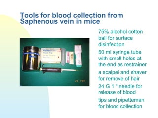 Tools for blood collection from
Saphenous vein in mice
75% alcohol cotton
ball for surface
disinfection
50 ml syringe tube
with small holes at
the end as restrainer
a scalpel and shaver
for remove of hair
24 G 1 “ needle for
release of blood
tips and pipetteman
for blood collection
 