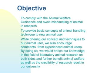 Objective
To comply with the Animal Welfare
Ordinance and avoid mishandling of animal
in research
To provide basic concepts of animal handling
technique to new animal user
While offering our concept and techniques to
our animal user, we also encourage
comments from experienced animal users.
By doing so, we would enrich our knowledge
in the field of laboratory animal research on
both sides and further benefit animal welfare
as well as the credibility of research result in
our university
 
