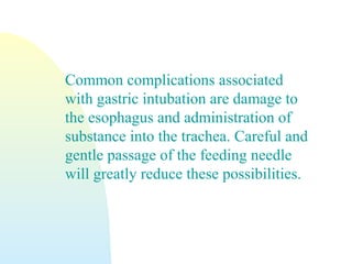 Common complications associated
with gastric intubation are damage to
the esophagus and administration of
substance into the trachea. Careful and
gentle passage of the feeding needle
will greatly reduce these possibilities.
 