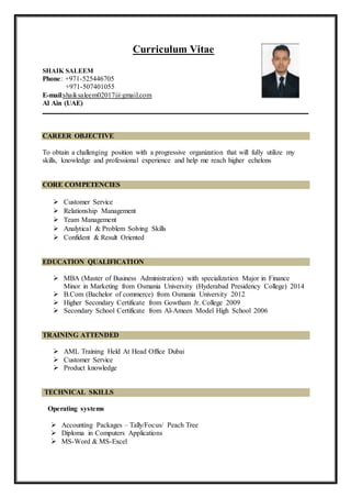 Curriculum Vitae
SHAIK SALEEM
Phone: +971-525446705
+971-507401055
E-mail:shaiksaleem02017@gmail.com
Al Ain (UAE)
CAREER OBJECTIVE
To obtain a challenging position with a progressive organization that will fully utilize my
skills, knowledge and professional experience and help me reach higher echelons
CORE COMPETENCIES
 Customer Service
 Relationship Management
 Team Management
 Analytical & Problem Solving Skills
 Confident & Result Oriented
EDUCATION QUALIFICATION
 MBA (Master of Business Administration) with specialization Major in Finance
Minor in Marketing from Osmania University (Hyderabad Presidency College) 2014
 B.Com (Bachelor of commerce) from Osmania University 2012
 Higher Secondary Certificate from Gowtham Jr. College 2009
 Secondary School Certificate from Al-Ameen Model High School 2006
TRAINING ATTENDED
 AML Training Held At Head Office Dubai
 Customer Service
 Product knowledge
TECHNICAL SKILLS
Operating systems
 Accounting Packages – Tally/Focus/ Peach Tree
 Diploma in Computers Applications
 MS-Word & MS-Excel
 