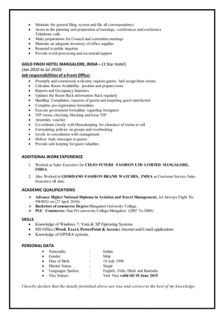  Maintain the general filing system and file all correspondence
 Assist in the planning and preparation of meetings, conferences and conference
Telephone calls
 Make preparations for Council and committee meetings
 Maintain an adequate inventory of office supplies
 Respond to public inquiries
 Provide word-processing and secretarialsupport
GOLD FINCH HOTEL MANGALORE, INDIA – (3 Star Hotel)
(Jan 2010 to Jul 2010)
Job responsibilities of a Front Office:
 Promptly and courteously welcome, register guests. And assign them rooms.
 Calculate Room Availability position and prepare room
 Reports and Occupancy Statistics.
 Updates the Room Rack information Rack regularly
 Handling Complaints, requests of guests and enquiring guest satisfaction
 Complete pre-registration formalities.
 Execute government formalities regarding foreigners
 VIP rooms checking, blocking and issue VIP
 Amenities voucher
 Co-ordinate closely with Housekeeping for clearance of rooms to sell
 Formulating policies on groups and overbooking
 Levels in consultation with management
 Deliver mail, messages to guests
 Provide safe keeping for guest valuables.
ADDITIONAL WORK EXPERIENCE
1. Worked as Sales Executive for CELIO FUTURE FASHION LTD LIMITED MANGALORE,
INDIA.
2. Also Worked in GIORDANO FASHION BRAND WATCHES, INDIA as Customer Service Sales
Executive till date.
ACADEMIC QUALIFICATIONS
 Advance Higher National Diploma in Aviation and Travel Management, Jet Airways Flight No
9W8052 on (27 April 2010)
 Bachelors of commerce Degree:Mangalore University College.
 PUC Commerce: Star Pre university College-Mangalore (2007 To 2008)
SKILLS
 Knowledge of Windows 7, Vista & XP Operating Systems
 MS Office (Word, Excel, PowerPoint & Access),Internet and E-mail applications
 Knowledge of OPERA systems.
PERSONAL DATA
 Nationality : Indian
 Gender : Male
 Date of Birth : 18 July 1990
 Marital Status : Single
 Languages Spoken : English, Urdu, Hindi and Kannada.
 Visa Statues : Visit Visa valid till 18 June 2015
I hereby declare that the details furnished above are true and correct to the best of my knowledge.
 
