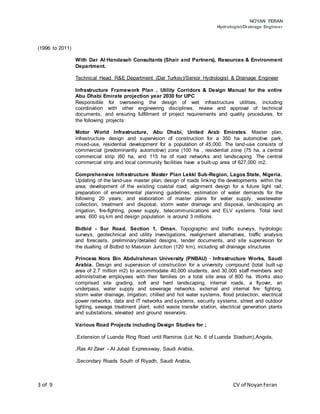 NOYAN FERAN
Hydrologist/Drainage Engineer
3 of 9 CV of NoyanFeran
(1996 to 2011)
With Dar AI·Handasah Consultants (Shair and Partners), Resources & Environment
Department.
Technical Head R&E Department (Dar Turkey)/Senior Hydrologist & Drainage Engineer
Infrastructure Framework Plan , Utility Corridors & Design Manual for the entire
Abu Dhabi Emirate projection year 2030 for UPC
Responsible for overseeing the design of wet infrastructure utilities, including
coordination with other engineering disciplines, review and approval of technical
documents, and ensuring fulfillment of project requirements and quality procedures, for
the following projects:
Motor World Infrastructure, Abu Dhabi, United Arab Emirates. Master plan,
infrastructure design and supervision of construction for a 350 ha automotive park,
mixed-use, residential development for a population of 45,000. The land-use consists of
commercial (predominantly automotive) zone (100 ha , residential zone (75 ha, a central
commercial strip (60 ha, and 115 ha of road networks and landscaping. The central
commercial strip and local community facilities have a built-up area of 627,000 m2.
Comprehensive Infrastructure Master Plan Lekki Sub-Region, Lagos State, Nigeria.
Updating of the land-use master plan; design of roads linking the developments within the
area; development of the existing coastal road; alignment design for a future light rail;
preparation of environmental planning guidelines; estimation of water demands for the
following 20 years; and elaboration of master plans for water supply, wastewater
collection, treatment and disposal, storm water drainage and disposal, landscaping an
irrigation, fire-fighting, power supply, telecommunications and ELV systems. Total land
area: 600 sq.km and design population is around 3 millions.
Bidbid - Sur Road. Section 1, Oman. Topographic and traffic surveys, hydrologic
surveys, geotechnical and utility investigations. realignment alternatives, traffic analysis
and forecasts, preliminary/detailed designs, tender documents, and site supervision for
the dualling of Bidbid to Masroon Junction (120 km), including all drainage structures
Princess Nora Bin Abdulrahman University (PNBAU) · Infrastructure Works, Saudi
Arabia. Design and supervision of construction for a university compound (total built-up
area of 2.7 million m2) to accommodate 40,000 students, and 30,000 staff members and
administrative employees with their families on a total site area of 800 ha. Works also
comprised site grading, soft and hard landscaping, internal roads, a flyover, an
underpass, water supply and sewerage networks. external and internal fire· fighting,
storm water drainage, irrigation, chilled and hot water systems, flood protection, electrical
power networks, data and IT networks and systems, security systems, street and outdoor
lighting, sewage treatment plant, solid waste transfer station, electrical generation plants
and substations, elevated and ground reservoirs.
Various Road Projects including Design Studies for ;
.Extension of Luanda Ring Road until Ramiros (Lot No. 6 of Luanda Stadium),Angola,
.Ras AI Zawr - AI Jubail Expressway, Saudi Arabia,
.Secondary Roads South of Riyadh, Saudi Arabia.
 