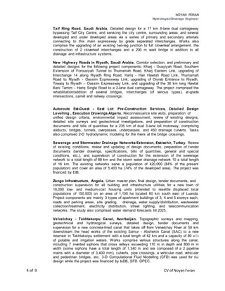 NOYAN FERAN
Hydrologist/Drainage Engineer
4 of 9 CV of NoyanFeran
Taif Ring Road, Saudi Arabia. Detailed design for a 17 km 8-lane dual carriageway
bypassing Taif City Centre, and servicing the city centre, surrounding areas, and several
developed and under developed areas via a series of primary and secondary arterials
connecting to this main expressway by grade separated interchanges. Works also
comprise the upgrading of an existing two-leg junction to full cloverleaf arrangement. the
construction of 2 cloverleaf interchanges and a 200 m wadi bridge in addition to all
drainage and infrastructure systems.
New Highway Roads in Riyadh, Saudi Arabia. Corridor selection, and preliminary and
detailed designs for the following project components: Kharj - Ouayiyah Road, Southern
Extension of Forousiyah Tunnel to Thumamah Road, Kharj Eastern Link, upgrading of
Interchange 14 along Riyadh Ring Road, Hariq - Hair Hawtah Road Link, Thumamah
Road to Riyadh - Oassim Expressway Link, upgrading of Oiyrab Entrance to Riyadh,
Towaiq to Riyadh – Oassim Expressway Link, and upgrading of the 36 km long Hawtat
Bani Tamim - Hariq Single Road to a 2-lane dual carriageway. The project comprised the
rehabilitation/addition of several bridges, interchanges (of various types), at-grade
intersections, camel and railway crossings.
Autoroute Est-Ouest - East Lot: Pre-Construction Services, Detailed Design
Levelling , Execution Drawings Algeria. Reconnaissance site visits, preparation of
unified design criteria, environmental impact assessment, review of existing designs,
detailed site surveys and geotechnical investigations, and preparation of construction
documents and bills of quantities for a 235 km of dual 3-lane loll motorway, comprising
viaducts, bridges, tunnels, overpasses, underpasses. and 450 drainage culverts. Tasks
also comprised 2-D hydrodynamic modeling for the rivers at the bridge crossings.
Sewerage and Stormwater Drainage Networks Extension, Eskisehir, Turkey. Review
of existing conditions, review and updating of design documents, preparation of tender
documents (tender drawings, specifications, bills of quantities, general and special
conditions, etc.), and supervision of construction for the extension of the sewerage
network to a total length of 88 km and the storm water drainage network 10 a total length
of 16 km. The existing networks serve a population of 420,000 (84% of the present
population) and cover an area of 5,400 ha (74% of the developed area). The project was
financed by EIB.
Zango Infrastructure, Angola. Urban master plan, final design, tender documents, and
construction supervision for all building and infrastructure utilities for a new town of
16,000 low- and medium-cost housing units (intended to resettle displaced local
populations of 150,000) on an area of 1,100 ha located 60 km south east of Luanda.
Project components are mainly 3 types of apartment buildings of 3, 4 and 5 storeys each,
roads and parking areas, site grading, drainage, water supply/distribution, wastewater
collection/treatment, electricity distribution, street lighting, and telecommunication
networks. The study also comprised water demand forecasts till 2025.
Velvelchay - Takhtakorpu Canal, Azerbaijan. Topographic surveys and mapping,
geotechnical and hydrological surveys, detailed design, tender documents and
supervision for a new concrete-lined canal that lakes off from Velvelchay River at 50 km
downstream the head works of the existing Samur - Absheron Canal (SAC) to a new
reservoir in Takhtakorpu settlement with a total length of 42 km and a capacity of 80 m'/s
of potable and irrigation waters. Works comprise various structures along the canal,
including 7 inverted siphons that cross valleys exceeding 110 m in depth and 800 m in
width (some siphons have a total length of 1,340 m and are composed of a 2 pipeline
mains with a diameter of 3,400 mm), culverts, pipe crossings, a vehicular road, vehicular
and pedestrian bridges, etc. 3-D Computational Fluid Modelling (CFD) was used for the
design while the project was financed by IsDB, SFD. OPEC.
 