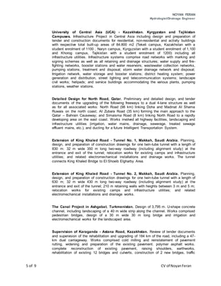 NOYAN FERAN
Hydrologist/Drainage Engineer
5 of 9 CV of NoyanFeran
University of Central Asia (UCA) - Kazakhstan. Kyrgyzstan and Tajikistan
Campuses. Infrastructure Project in Central Asia including design and preparation of
tender and construction documents for residential, non-residential and activity buildings
with respective total built-up areas of 84.800 m2 (Tekeli campus, Kazakhstan with a
student enrolment of 1100 , Naryn campus, Kyrgyzstan with a student enrolment of 1,100
and Khorog campus, Tajikistan with a student enrolment of 1200) including all
infrastructure utilities. Infrastructure systems comprise road networks with marking and
signing schemes as well as all retaining and drainage structures; water supply and fire-
fighting networks, booster stations and water reservoirs; wastewater collection networks,
pumping stations, treatment and disposal; storm water drainage network and disposal;
Irrigation network, water storage and booster stations; district heating system; power
generation and distribution, street lighting and telecommunication systems; landscape
civil works; helipads; and service buildings accommodating the various plants, pumping
stations, weather stations.
Detailed Design for North Road, Qatar. Preliminary and detailed design, and tender
documents of the upgrading of the following freeways to a dual 4-lane structure as well
as for all associated works: North Road (98 km) linking Doha and Madinat AI Shama
Ruwais on the north coast; AI Zubara Road (35 km) forming the main approach to the
Qatar – Bahrain Causeway; and Simaisma Road (8 km) linking North Road to a rapidly
developing area on the east coast. Works involved all highway facilities, landscaping and
infrastructure utilities (irrigation, water mains, drainage, sewerage, treated sewage
effluent mains, etc.), and ducting for a future Intelligent Transportation System.
Extension of King Khaled Road - Tunnel No. 1, Makkah, Saudi Arabia. Planning,
design, and preparation of construction drawings for one twin-tube tunnel with a length of
830 m: 32 m wide 350 m long two-way roadway (including alignment study) at the
entrance and exit of the tunnel; relocation works for existing camps and infrastructure
utilities; and related electromechanical installations and drainage works. The tunnel
connects King Khaled Bridge to EI Shoeib Elgharby Area.
Extension of King Khaled Road - Tunnel No. 2, Makkah, Saudi Arabia. Planning,
design, and preparation of construction drawings for one twin-tube tunnel with a length of
630 m; 32 m wide 430 m long two-way roadway (including alignment study) at the
entrance and exit of the tunnel; 210 m retaining walls with heights between 3 m and 5 m;
relocation works for existing camps and infrastructure utilities; and related
electromechanical installations and drainage works.
The Canal Project in Ashgabat. Turkmenistan. Design of 3,795 m. U-shape concrete
channel, including landscaping of a 40 m wide strip along the channel. Works comprised
pedestrian bridges, design of a 30 m wide 30 m long bridge and irrigation and
electromechanical works for the landscaped area.
Supervision of Karaganda - Astana Road, Kazakhstan. Review of tender documents
and supervision of the rehabilitation and upgrading of 184 km of the road, including a 47-
km dual carriageway. Works comprised cold milling and reinstatement of pavement
rutting, widening and preparation of the existing pavement. polymer asphalt works.
complete reconstruction of existing pavement, raising shoulders, earthworks,
rehabilitation of existing 12 bridges and culverts, construction of 2 new bridges, traffic
 