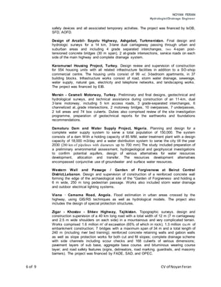 NOYAN FERAN
Hydrologist/Drainage Engineer
6 of 9 CV of NoyanFeran
safety devices and all associated temporary activities. The project was financed by IsOB,
SFD, AOFD.
Design of Arcabil- Sayolu Highway, Ashgabat, Turkmenistan. Final design and
hydrologic surveys for a 14 km, 3-lane dual carriageway passing through urban and
suburban areas and including 4 grade separated interchanges, two 4-span post-
tensioned concrete bridges (30 m span), 2 at-grade intersections, service roads on each
side of the main highway and complete drainage system.
Karamursel Housing Project, Turkey. Design review and supervision of construction
for 554 housing units with all related infrastructure facilities in addition to a SO-shop
commercial centre. The housing units consist of 99 ml, 3-bedroom apartments, in 37
building blocks. Infrastructure works consist of road, storm water drainage, sewerage,
water supply, natural gas, electricity and telephone networks, and landscaping works.
The project was financed by EIB.
Mersin - Cesmeli Motorway, Turkey. Preliminary and final designs, geotechnical and
hydrological surveys, and technical assistance during construction of an 11-km, dual
3·lane motorway, including 5 km access roads, 3 grade-separated interchanges, 6
channelized at..grade intersections, 2 motorway bridges, 10 overpasses, 7 underpasses,
2 toll areas and 74 box culverts. Duties also comprised review of the site investigation
programme, preparation of geotechnical reports for the earthworks and foundations
recommendations.
Damaturu Dam and Water Supply Project, Nigeria. Planning and design for a
complete water supply system to serve a total population of 150,000. The system
consists of a dam With a holding capacity of 85 MM, water treatment plant with a design
capacity of 18,000 m3/day and a water distribution system to serve the city till the year
2030 (280 km of pipelines with diameters up to 700 mm) The study included preparation of
a preliminary environmental assessment, hydrogeological and geophysical investigations
to confirm potential aquifers, design of various alternatives for water resources
development, allocation and transfer. The resources development alternatives
encompassed conjunctive use of groundwater and surface water resources.
Western Wall and Passage / Garden of Forgiveness at Beirut Central
District,Lebanon. Design and supervision of construction of a reinforced concrete wall
forming the edge of the archaeological site of the "Garden of Forgiveness· and holding a
6 m wide, 250 m long pedestrian passage. Works also included storm water drainage
and outdoor electrical lighting systems.
Viana · Camama Road, Angola. Flood estimation in urban areas crossed by the
highway, using GIS/RS techniques as well as hydrological models. The project also
includes the design of special protection structures.
Zigar - Khostav - Shkev Highway, Tajikistan. Topographic surveys. design and
construction supervision of a 40 km long road with a total width of 12 m (7 m carriageway
and 2.5 m wide shoulders on each side) in a mountainous and very complicated terrain.
Works comprised 1.6 million m' of excavation (65% of which in rock); 1.3 million cu.m of
embankment construction; 7 bridges with a maximum span of 34 m and a total length of
240 m (including river bed training); reinforced concrete retaining walls and gabion walls
as well as slope protection works for both cut and fill slopes; complete drainage scheme
with side channels including scour checks and 168 culverts of various dimensions;
pavement layers of sub base, aggregate base course. and bituminous wearing course
layer; and road safety features (signs, delineators, road marking. guardrails, and masonry
barriers). The project was financed by FADE, SAD, and OPEC.
 