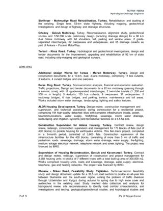 NOYAN FERAN
Hydrologist/Drainage Engineer
7 of 9 CV of NoyanFeran
Sivrihisar · Mahmudiye Road Rehabilitation, Turkey. Rehabilitation and dualling of
the existing. Single lane. 53-km state highway, including mapping, geotechnical
Investigations and design of highway and drainage structures.
Ortakoy · Golcuk Motorway, Turkey. Reconnaissance, alignment study, geotechnical
studies and 1/50.000 scale preliminary design (including drainage design) for a 96 km
dual 3-lane motorway with full shoulders, toll, parking and service areas, 2 grade-
separated interchanges, 62 overpasses and underpasses, and 65 drainage culverts as
part of Ankara – Pozanti MotorWay.
Torbali - Kiraz Road. Turkey. Hydrological and geotechnical investigations, design and
tender documents for the improvement, upgrading and rehabilitation of 92 km of state
road, including strip mapping and geological surveys.
(1990·1996)
Additional Design Works for Tarsus - Mersin Motorway, Turkey. Design and
construction documents for a 10-km, dual, 3-lane motorway, comprising 11 box culverts,
3 viaducts, 4 curved bridges and one overpass.
Bursa Ring Road. Turkey. Socio-economic analysis, financial and economic evaluation.
Traffic projections, Design and tender documents for a 62 km motorway (passing through
a seismic zone), with 11 -grade-separated interchanges, 2 twin-tube tunnels (1 ,200 and
500 m in length), 5 viaducts, 125 box culverts, 9 overpasses. 31 underpasses. 5
motorway bridges, 6 river bridges. and parking, service. maintenance and toll areas.
Works included storm water drainage, landscaping, lighting and safety features.
ALOR Housing Development, Turkey. Design review. construction management and
supervision. and technical assistance during construction for a residential project,
comprising 194 high-quality detached villas with complete infrastructure (roads, power,
telecommunications, water supply, firefighting, sewerage, storm water drainage,
landscaping and irrigation systems) and recreational facilities on a 6.5 ha site.
Construction Supervision for Adana Housing, Turkey. Contract review, design
review, redesign, construction supervision and management for 170 blocks of flats (out of
400 blocks) to provide housing for earthquake victims. This fast-track project, completed
in a 9-month period, consisted of 3,600 flats. Construction supervision of the
infrastructure facilities for the 400 blocks, consisting of more than 5 km of traffic and
pedestrian roads. sewerage, drainage, storm water drainage, water supply, fire-fighting,
medium voltage electrical network, telephone network and street lighting. The project was
financed by IBRO.
Supervision of Housing Reconstruction, Golcuk and Karamursel, Turkey. Contract
and design review, redesign, supervision of construction and project management for
3,568 housing units in blocks of 7 different types with a total built-up area of 300,000 m2.
Works comprised housing units, roads and sewerage, drainage, water supply. electrical,
telephone, gas and heating networks. The project was financed by IBRD.
Khostav - Shkev Road, Feasibility Study. Tajikistan. Techno-economic feasibility
study and design document update for a 37.5 km road section to provide an all-year link
between Dushanbe and the south-east region, solving the problem of traffic diversion
through Uzbekistan and Kyrgyz during autumn to spring due to high snow cover and
avalanches in the existing road. Study involved data collection and analysis for
background review, site reconnaissance to identify road corridor characteristics, soil
investigations and testing, geological/geotechnical studies. and hydrological studies and
 
