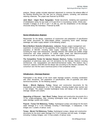 NOYAN FERAN
Hydrologist/Drainage Engineer
8 of 9 CV of NoyanFeran
analysis. Design update included alignment adjustment to minimize the adverse effect of
the flooding resulting from the river and its crossing streams, tunneling, and extensive
retaining measures. The project was financed by KFAED.
Jalal Abad - Uzgen Road, Kyrgyzstan. Tender documents, tendering and supervision
of rehabilitation works for two roads of 10 and 43 km in mountainous terrain. Works also
included 3 bridges (2 of 50 m and 1 of 250 m), and the rehabilitation of the drainage
structures along the motorways. Financed by IsDB.
Senior Infrastructure Engineer
Responsible for the design, supervision of construction and preparation of specification
and tender documents for water-related utilities, comprising storm water drainage.
sewerage and water supply relevant to the following project:
Beirut Northern Suburbs Infrastructure, Lebanon. Design, project management and
supervision of construction for the upgrading of the congested 1,200 ha area, serving a
population of 400.000. including water supply, sewerage, pipe jacking and micro-
tunneling for major road intersections, drainage networks with several sea outfalls; bridge
construction and slope protection of coastal roads; power and telecommunication
networks as well as pumping stations, roads, street lighting and furniture.
The Competitive Tender for Istanbul Olympic Stadium, Turkey. Coordination for the
preparation of preliminary plans and 3-D animations for the Olympic Stadium including
architectural, civil, transportation and electrical/mechanical trades. The stadium has a
maximum capacity of 80.000 and the design was according to the Olympic standarts.The
consortium won the first seat in technical points in that competitive tender.
Infrastructure / Drainage Engineer
Participated in the design of the storm water drainage systems. including coordination
with other disciplines, and preparation of specifications. bills of quantities and other
technical documents, for the following projects:
Bursa - Bilecik Highway, Turkey. Design and construction documents for the
improvement and rehabilitation of a 75 km highway, including dualled urban section and
2 river bridges. The project included hydrological study and design of the storm water
drainage network and culverts.
Upgrading of Erzurum - Ispir Road, Turkey. Design and construction documents for a
70 km single-carriageway road, including hydrological study and design of the storm
water drainage system and culverts.
Pozanti - Tarsus Toll Motorway, Turkey. Hydrological surveys and design for the storm
water drainage of a 15 km motorway including 3 interchanges, 15 overpasses, 4 river
bridges and 5 culverts of various sizes.
Tarsus - Mersin Toll Motorway, Turkey. Hydrological surveys, design and construction
documents for the storm water drainage of a 74 km motorway and link roads, 49 bridges
(including 3 railway bridges), and 154 box-culverts of various sizes.
 